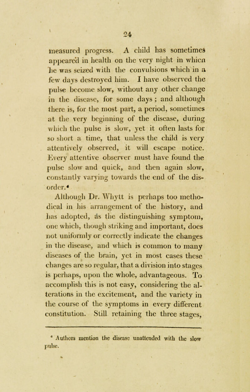 measured progress. A child has sometimes appeared in health on the very night in whicn lie was seized with the convulsions which in a few days destroyed him. I have observed the pulse become slow, without any other change in the disease, for some days ; and although there is, for the most part, a period, sometimes at the very beginning of the disease, during which the pulse is slow, yet it often lasts for so short a time, that unless the child is very attentively observed, it will escape notice. Every attentive observer must have found the pulse slow and quick, and then again slow, constantly varying towards the end of the dis- order.4 Although Dr. Whytt is perhaps too metho- dical in his arrangement of the history, and has adopted, as the distinguishing symptom, one which, though striking and important, docs not uniformly or correctly indicate the changes in the disease, and which is common to many diseases of the brain, yet in most cases these changes are so regular, that a division into stages is perhaps, upon the whole, advantageous. To accomplish this is not easy, considering the al- terations in the excitement, and the variety in the course of the symptoms in every different constitution. Still retaining the three stages, * Authors mention the disease unattended with the slow pulse.