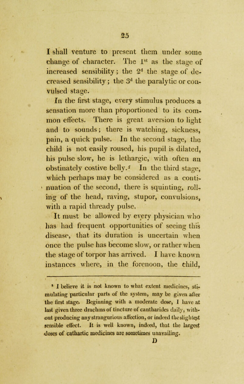 I shall venture to present them under some change of character. The 1st as the stage of increased sensibility; the 2d the stage of de- creased sensibility; the 3d the paralytic or con- vulsed stage. In the first stage, every stimulus produces a sensation more than proportioned to its com- mon effects. There is great aversion to light and to sounds; there is watching, sickness, pain, a quick pulse. In the second stage, the child is not easily roused, his pupil is dilated, his pulse slow, he is lethargic, with often an obstinately costive belly.J In the third stage, which perhaps may be considered as a conti- nuation of the second, there is squinting, roll- ing of the head, raving, stupor, convulsions, with a rapid thready pulse. It must be allowed by every physician who has had frequent opportunities of seeing this disease, that its duration is uncertain when once the pulse has become slow, or rather when the stage of torpor has arrived. I have known instances where, in the forenoon, the child, * I believe it is not known to what extent medicines, sti- mulating particular parts of the system, may be given after the first stage. Beginning with a moderate dose, I have at last given three drachms of tincture of cantharides daily, with- out producing anystrangurious affection, or indeed the slightest sensible effect. It is well known, indeed, that the largest doses of cathartic medicines are sometimes unavailing. D