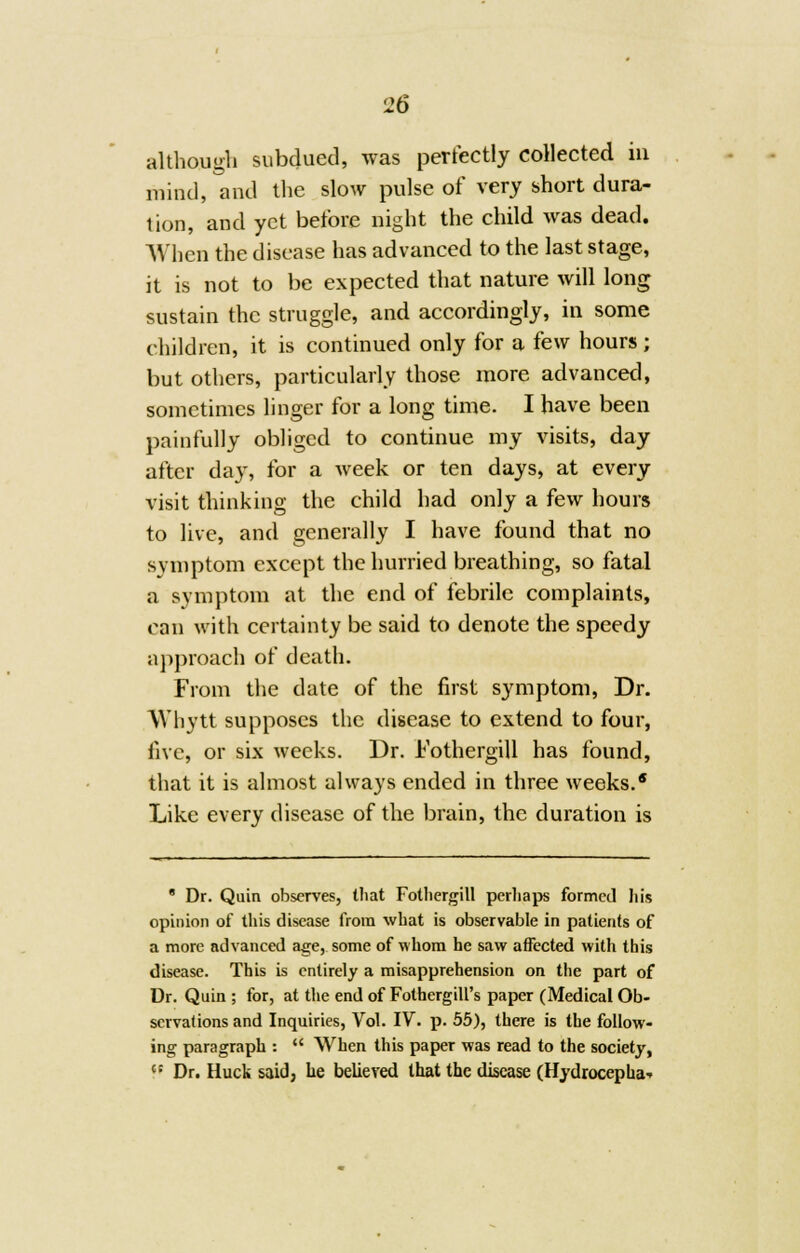 although subdued, was perfectly collected in mind, and the slow pulse of very short dura- tion, and yet before night the child was dead. When the disease has advanced to the last stage, it is not to be expected that nature will long sustain the struggle, and accordingly, in some children, it is continued only for a few hours ; but others, particularly those more advanced, sometimes linger for a long time. I have been painfully obliged to continue my visits, day after day, for a week or ten days, at every visit thinking the child had only a few hours to live, and generally I have found that no svmptom except the hurried breathing, so fatal a symptom at the end of febrile complaints, can with certainty be said to denote the speedy approach of death. From the date of the first symptom, Dr. Whytt supposes the disease to extend to four, five, or six weeks. Dr. i'othergill has found, that it is almost always ended in three weeks.* Like every disease of the brain, the duration is 8 Dr. Quin observes, that Fothergill perhaps formed his opinion of this disease from what is observable in patients of a more advanced age, some of whom he saw affected with this disease. This is entirely a misapprehension on the part of Dr. Quin ; for, at the end of Fothergill's paper (Medical Ob- servations and Inquiries, Vol. IV. p. 55), there is the follow- ing paragraph :  When this paper was read to the society, t: Dr. Huck said, he believed that the disease (Hydrocepha--