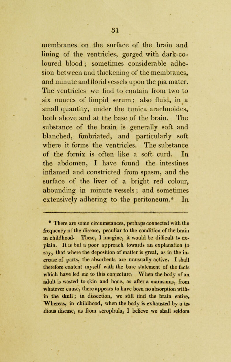 membranes on the surface of the brain and lining of the ventricles, gorged with dark-co- loured blood ; sometimes considerable adhe- sion between and thickening of the membranes, and minute and florid vessels upon the pia mater. The ventricles we find to contain from two to six ounces of limpid serum; also fluid, in a small quantity, under the tunica arachnoides, both above and at the base of the brain. The substance of the brain is generally soft and blanched, fimbriated, and particularly soft where it forms the ventricles. The substance of the fornix is often like a soft curd. In the abdomen, I have found the intestines inflamed and constricted from spasm, and the surface of the liver of a bright red colour, abounding in minute vessels; and sometimes extensively adhering to the peritoneum.9 In • Tbere are some circumstances, perhaps connected with the frequency oi the disease, peculiar to the condition of the brain in childhood. These, I imagine, it would be difficult t* ex- plain. It is but a poor approach towards an explanation to say, that where the deposition of matter is great, as in the in- crease of parts, the absorbents are unusually active. I shall therefore content myself with the bare statement of the facts which have led me to this conjecture. When the body of an adult is wasted to skin and bone, as after a marasmus, from whatever cause, there appears to have been no absorption with- in the skull; in dissection, we still find the brain entire. Whereas, in childhood, when the body is exhausted by a te» dious disease, as from scrophula, I believe we shall seldom