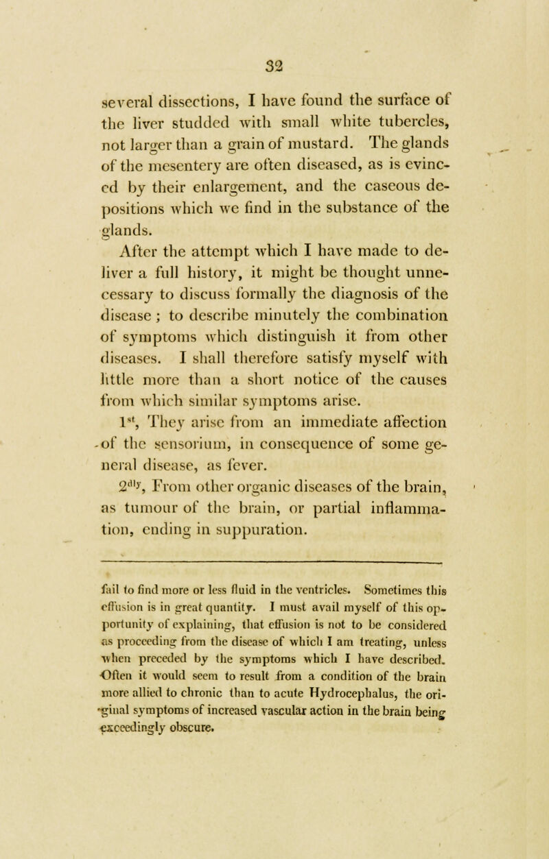 several dissections, I have found the surface of the liver studded with small white tubercles, not larger than a grain of mustard. The glands of the mesentery are often diseased, as is evinc- ed by their enlargement, and the caseous de- positions which we find in the substance of the glands. After the attempt which I have made to de- liver a full history, it might be thought unne- cessary to discuss formally the diagnosis of the disease ; to describe minutely the combination of s3rmptoms which distinguish it from other diseases. I shall therefore satisfy myself with little more than a short notice of the causes from which similar symptoms arise. Ist, They arise from an immediate affection -of the sensorium, in consequence of some ge- neral disease, as fever. 2<,ly, From other organic diseases of the brain, as tumour of the brain, or partial inflamma- tion, ending in suppuration. fail to find more or less fluid in the ventricles. Sometimes this effusion is in great quantity. I must avail myself of this op- portunity of explaining, that effusion is not to be considered ns proceeding from the disease of which I am treating, unless when preceded by the symptoms which I have described. Often it would seem to result from a condition of the brain more allied to chronic than to acute Hydrocephalus, the ori- 'ginal symptoms of increased vascular action in the brain being exceedingly obscure.