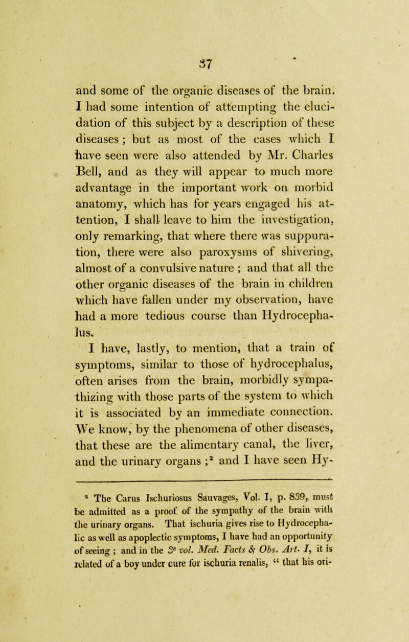 and some of the organic diseases of the brain. I had some intention of attempting the eluci- dation of this subject by a description of these diseases ; but as most of the cases which I have seen were also attended by Mr. Charles Bell, and as they will appear to much more advantage in the important work on morbid anatomy, which has for years engaged his at- tention, I shall leave to him the investigation, only remarking, that where there was suppura- tion, there were also paroxysms of shivering, almost of a convulsive nature ; and that all the other organic diseases of the brain in children which have fallen under my observation, have had a more tedious course than Hydrocepha- lus. I have, lastly, to mention, that a train of symptoms, similar to those of hydrocephalus, often arises from the brain, morbidly sympa- thizing with those parts of the system to which it is associated by an immediate connection. We know, by the phenomena of other diseases, that these are the alimentary canal, the liver, and the urinary organs ;a and I have seen Hy- a The Carus Ischuriosus Sauvagcs, Vol. I, p. 839, must be admitted as a proof of the sympathy of the brain with the urinary organs. That ischuria gives rise to Hydrocepha- lic as well as apoplectic symptoms, I have had an opportunity of seeing ; and in the 3' vol. Med. Facts Sf Obs. Art. I, it is related of a boy under cure for ischuria renalis,  that his ori-
