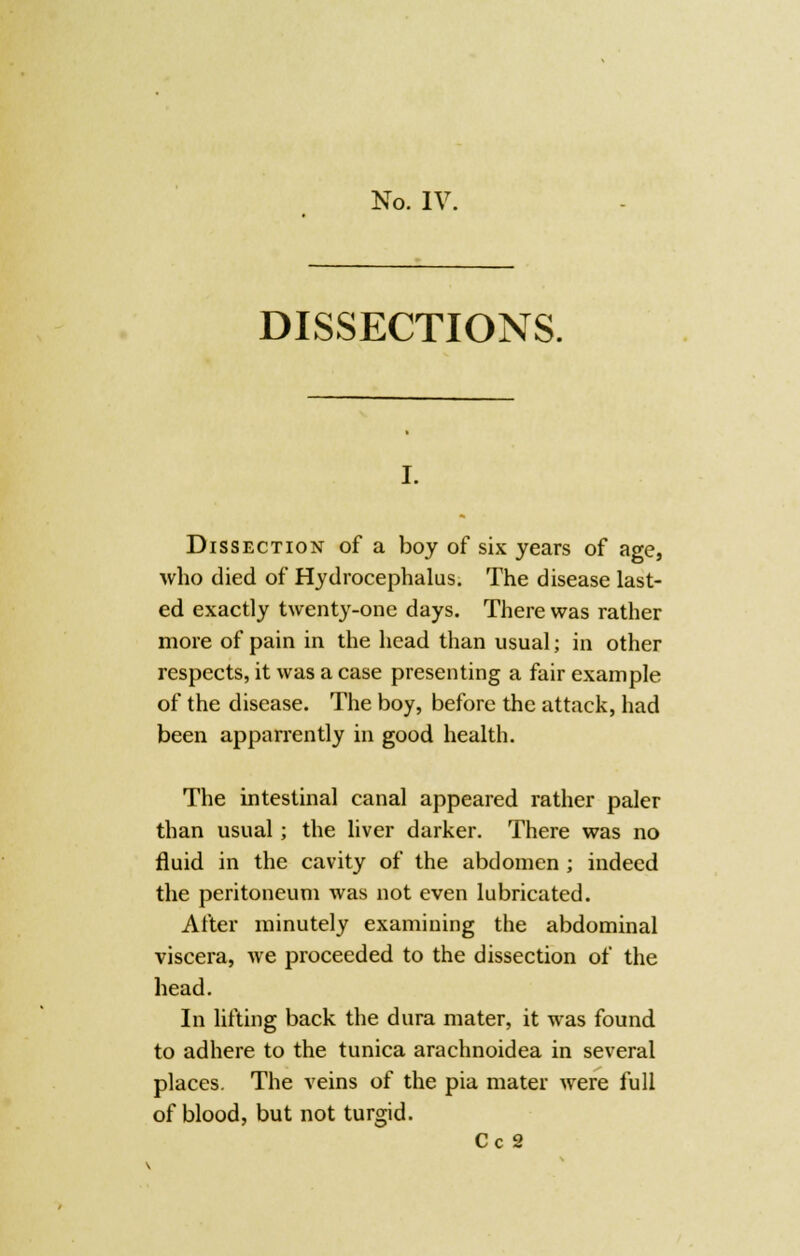 DISSECTIONS. Dissection of a boy of six years of age, who died of Hydrocephalus. The disease last- ed exactly twenty-one days. There was rather more of pain in the head than usual; in other respects, it was a case presenting a fair example of the disease. The boy, before the attack, had been apparrently in good health. The intestinal canal appeared rather paler than usual; the liver darker. There was no fluid in the cavity of the abdomen ; indeed the peritoneum was not even lubricated. After minutely examining the abdominal viscera, we proceeded to the dissection of the head. In lifting back the dura mater, it was found to adhere to the tunica arachnoidea in several places. The veins of the pia mater were full of blood, but not turgid. Cc 2