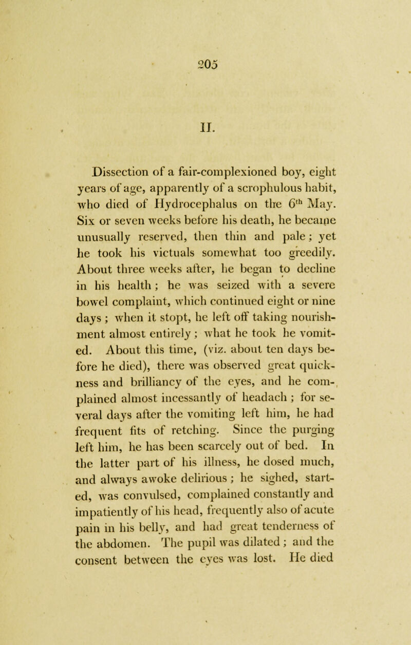 105 II. Dissection of a fair-cornplexioned boy, eight years of age, apparently of a scrophulous habit, who died of Hydrocephalus on the 6th May. Six or seven weeks before his death, he becaine unusually reserved, then thin and pale ; yet he took his victuals somewhat too greedily. About three weeks after, he began to decline in his health ; he was seized with a severe bowel complaint, which continued eight or nine days ; when it stopt, he left off taking nourish- ment almost entirely ; what he took he vomit- ed. About this time, (viz. about ten days be- fore he died), there was observed great quick- ness and brilliancy of the eyes, and he com- plained almost incessantly of headach ; for se- veral days after the vomiting left him, he had frequent fits of retching. Since the purging left him, he has been scarcely out of bed. In the latter part of his illness, he dosed much, and always awoke delirious ; he sighed, start- ed, was convulsed, complained constantly and impatiently of his head, frequently also of acute pain in his belly, and had great tenderness of the abdomen. The pupil was dilated ; and the consent between the eyes was lost. He died