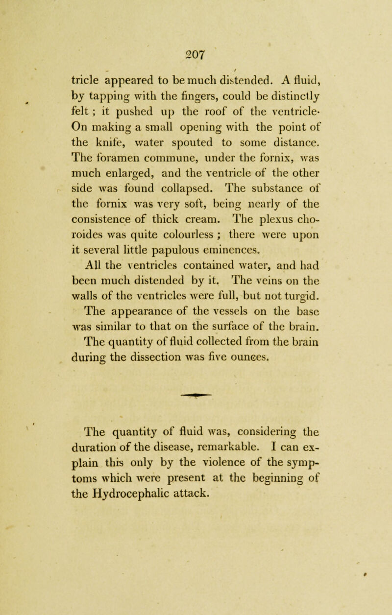 tricle appeared to be much distended. A fluid, by tapping with the fingers, could be distinctly felt; it pushed up the roof of the ventricle- On making a small opening with the point of the knife, water spouted to some distance. The foramen commune, under the fornix, was much enlarged, and the ventricle of the other side was found collapsed. The substance of the fornix was very soft, being nearly of the consistence of thick cream. The plexus cho- roides was quite colourless ; there were upon it several little papulous eminences. All the ventricles contained water, and had been much distended by it. The veins on the walls of the ventricles were full, but not turgid. The appearance of the vessels on the base was similar to that on the surface of the brain. The quantity of fluid collected from the brain during the dissection was five ounces. The quantity of fluid Avas, considering the duration of the disease, remarkable. I can ex- plain this only by the violence of the symp- toms which were present at the beginning of the Hydrocephalic attack.