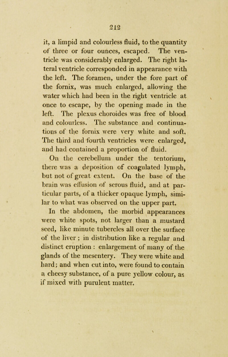 it, a limpid and colourless fluid, to the quantity of three or four ounces, escaped. The ven- tricle was considerably enlarged. The right la- teral ventricle corresponded in appearance with the left. The foramen, under the fore part of the fornix, was much enlarged, allowing the water which had been in the right ventricle at once to escape, by the opening made in the left. The plexus choroides was free of blood and colourless. The substance and continua- tions of the fornix were very white and soft. The third and fourth ventricles were enlarged, and had contained a proportion of fluid. On the cerebellum under the tentorium, there was a deposition of coagulated lymph, but not of great extent. On the base of the brain was effusion of serous fluid, and at par- ticular parts, of a thicker opaque lymph, simi- lar to what was observed on the upper part. In the abdomen, the morbid appearances were white spots, not larger than a mustard seed, like minute tubercles all over the surface of the liver ; in distribution like a regular and distinct eruption : enlargement of many of the glands of the mesentery. They were white and hard; and when cut into, were found to contain a cheesy substance, of a pure yellow colour, as if mixed with purulent matter.