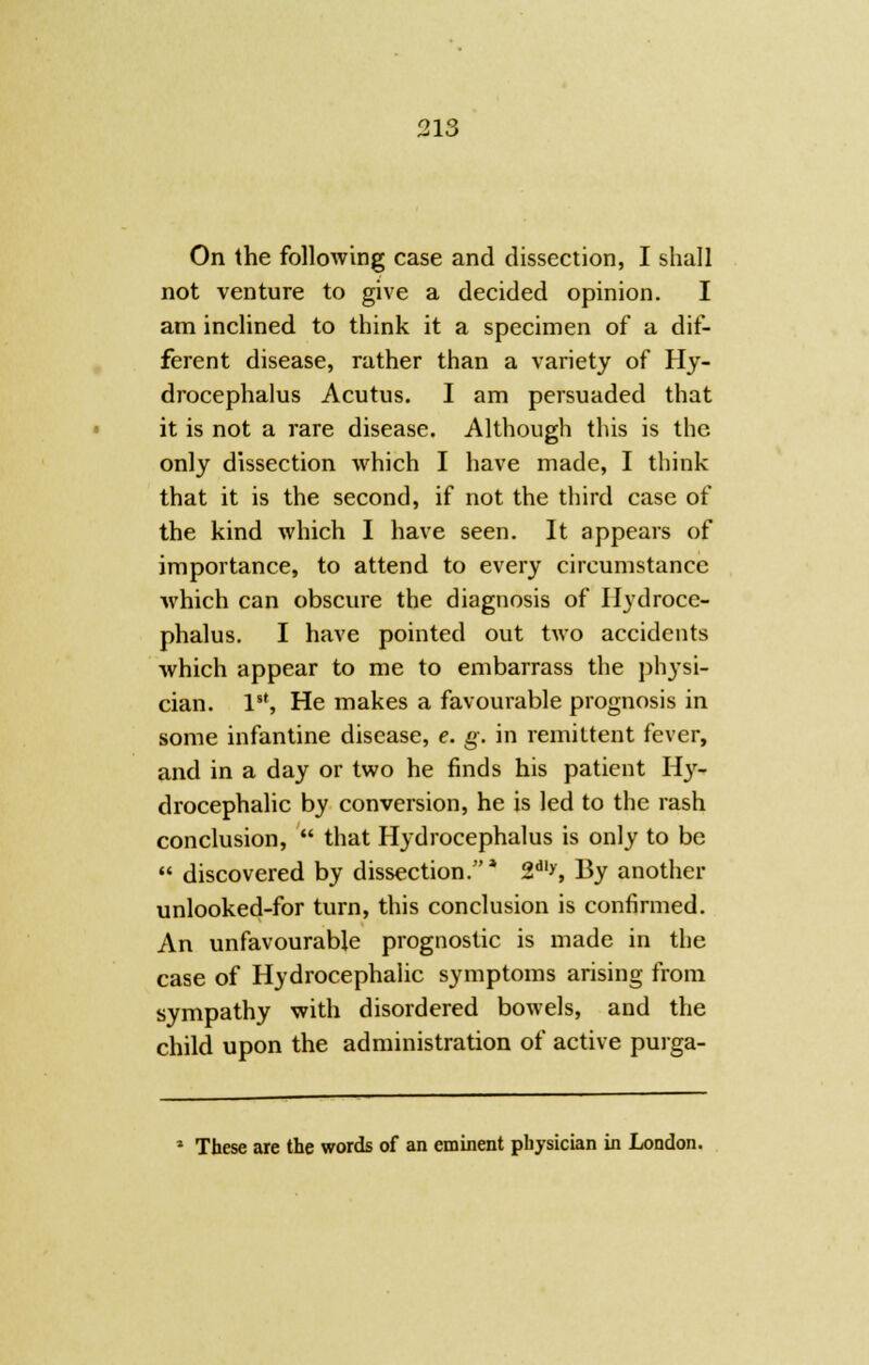 On the following case and dissection, I shall not venture to give a decided opinion. I am inclined to think it a specimen of a dif- ferent disease, rather than a variety of Hy- drocephalus Acutus. I am persuaded that it is not a rare disease. Although this is the only dissection which I have made, I think that it is the second, if not the third case of the kind which I have seen. It appears of importance, to attend to every circumstance which can obscure the diagnosis of Hydroce- phalus. I have pointed out two accidents which appear to me to embarrass the physi- cian. 1, He makes a favourable prognosis in some infantine disease, e. g. in remittent fever, and in a day or two he finds his patient Hy- drocephalic by conversion, he is led to the rash conclusion,  that Hydrocephalus is only to be  discovered by dissection.* 2dl>, By another unlooked-for turn, this conclusion is confirmed. An unfavourable prognostic is made in the case of Hydrocephalic symptoms arising from sympathy with disordered bowels, and the child upon the administration of active purga- 2 These are the words of an eminent physician in London.