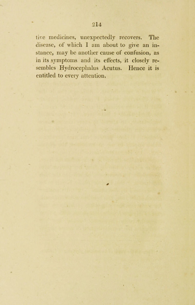 tive medicines, unexpectedly recovers. The disease, of which I am about to give an in- stance, may be another cause of confusion, as in its symptoms and its effects, it closely re- sembles Hydrocephalus Acutus. Hence it is entitled to every attention.