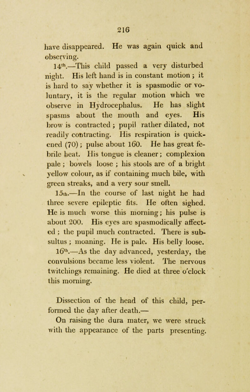 have disappeared. He was again quick and observing. 14th.—This child passed a very disturbed night. His left hand is in constant motion ; it is hard to say whether it is spasmodic or vo- luntary, it is the regular motion which we observe in Hydrocephalus. He has slight spasms about the mouth and eyes. His brow is contracted ; pupil rather dilated, not readily contracting. His respiration is quick- ened (70); pulse about 160. He has great fe- brile heat. His tongue is cleaner; complexion pale ; bowels loose ; his stools are of a bright yellow colour, as if containing much bile, with green streaks, and a very sour smell. 15m.—In the course of last night he had three severe epileptic fits. He often sighed. He is much worse this morning; his pulse is about 200. His eyes arc spasmodically affect- ed ; the pupil much contracted. There is sub- sultus ; moaning. He is pale. His belly loose. l6,h.—As the day advanced, yesterday, the convulsions became less violent. The nervous twitchings remaining. He died at three o'clock this morning. Dissection of the head of this child, per- formed the day after death.— On raising the dura mater, we were struck with the appearance of the parts presenting.