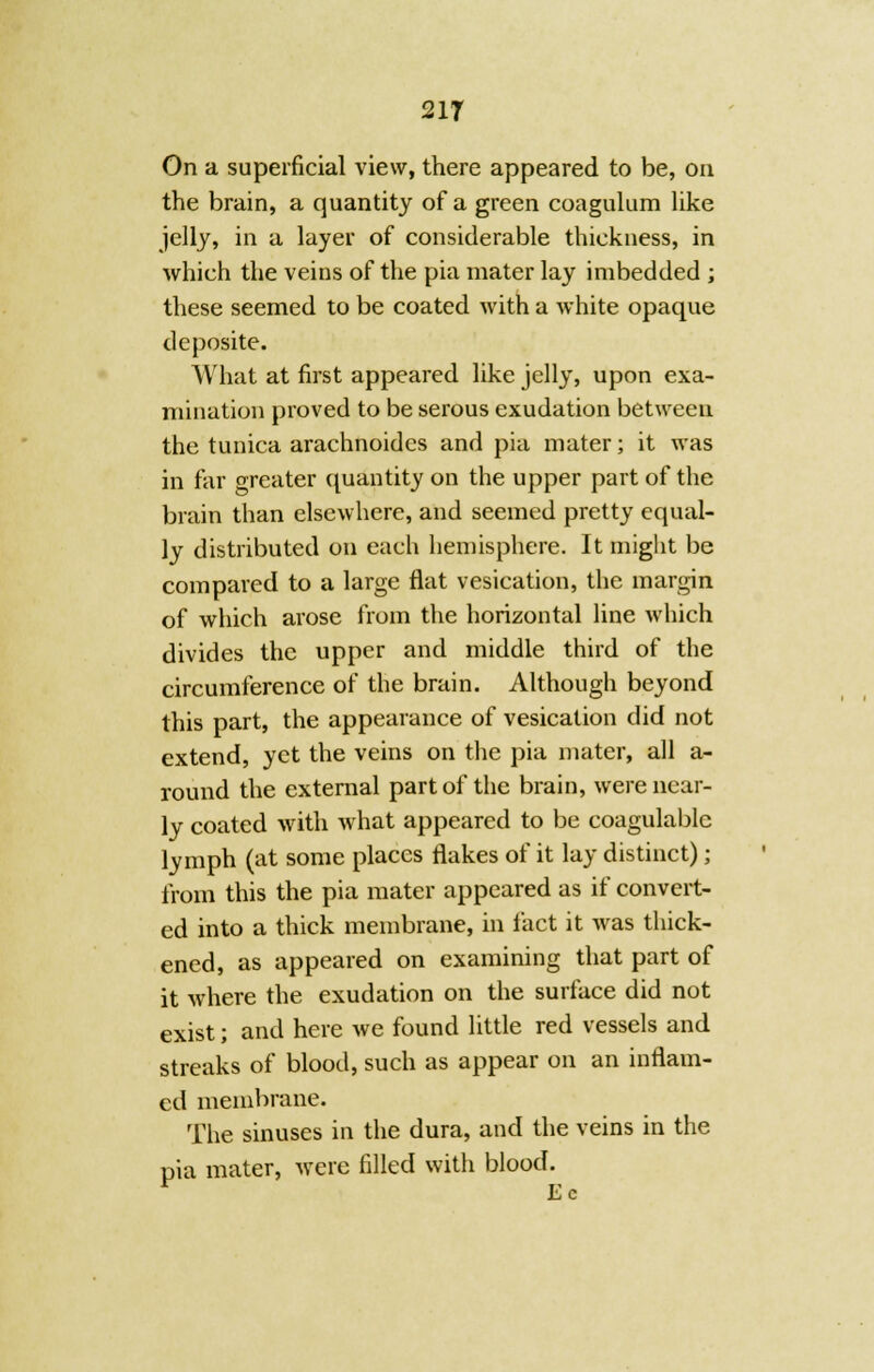 21T On a superficial view, there appeared to be, on the brain, a quantity of a green coagulum like jelly, in a layer of considerable thickness, in which the veins of the pia mater lay imbedded ; these seemed to be coated with a white opaque deposite. What at first appeared like jelly, upon exa- mination proved to be serous exudation between the tunica arachnoides and pia mater; it was in far greater quantity on the upper part of the brain than elsewhere, and seemed pretty equal- ly distributed on each hemisphere. It might be compared to a large flat vesication, the margin of which arose from the horizontal line which divides the upper and middle third of the circumference of the brain. Although beyond this part, the appearance of vesication did not extend, yet the veins on the pia mater, all a- round the external part of the brain, were near- ly coated with what appeared to be coagulablc lymph (at some places flakes of it lay distinct); from this the pia mater appeared as if convert- ed into a thick membrane, in fact it was thick- ened, as appeared on examining that part of it where the exudation on the surface did not exist; and here we found little red vessels and streaks of blood, such as appear on an inflam- ed membrane. The sinuses in the dura, and the veins in the pia mater, were filled with blood. r Ec