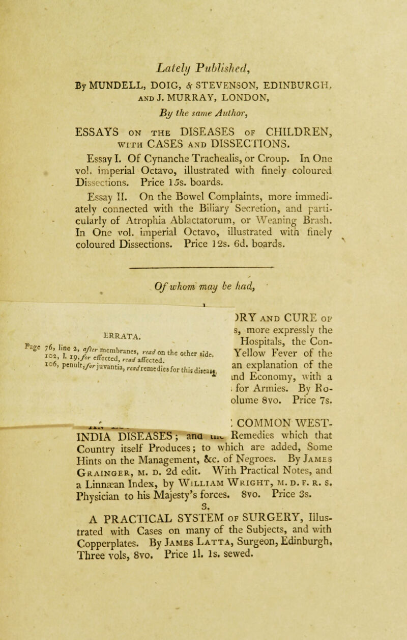 By MUNDELL, DOIG, <5f STEVENSON, EDINBURGH, and J. MURRAY, LONDON, By the same Author, ESSAYS on the DISEASES of CHILDREN, with CASES and DISSECTIONS. Essay I. Of Cynanche Trachealis, or Croup. In One vo!. imperial Octavo, illustrated with finely coloured Di actions. Price Us. boards. Essay II. On the Bowel Complaints, more immedi- ately connected with the Biliary Secretion, and parti- cularly of Atrophia Abhjctatorum, or Weaning Brash. In One vol. imperial Octavo, illustrated with finely coloured Dissections. Price 12s. 6d. boards. Of whom may be had, ERRATA. )RY and CURE op s, more expressly the Hospitals, the Con- aS' In M' ^-Mcm.b»n«, « on the 0,h,r .ide. Yellow Fever of the «, M^/rcffccted,™,/ affected. i r , xo6, penult^irjuTantia, r^remedie,for thi,d;,»» a° cxPlanatIon °f the ' ind Economy, with a for Armies. By Ko- olume 8vo. Price 7s. : COMMON WEST- INDIA DISEASES; ana in_ Remedies which that Country itself Produces; to which are added, Some Hints on the Management, &c. of Negroes. By James Grainger, m. d. 2d edit. With Practical Notes, and a Limuean Index, by William Wright, m. d. f. r. s. Physician to his Majesty's forces. 8vo. Price 3s. 3. A PRACTICAL SYSTEM of SURGERY, Illus- trated with Cases on many of the Subjects, and with Copperplates. By James Latta, Surgeon, Edinburgh. Three vols, 8vo. Price lL Is. sewed.