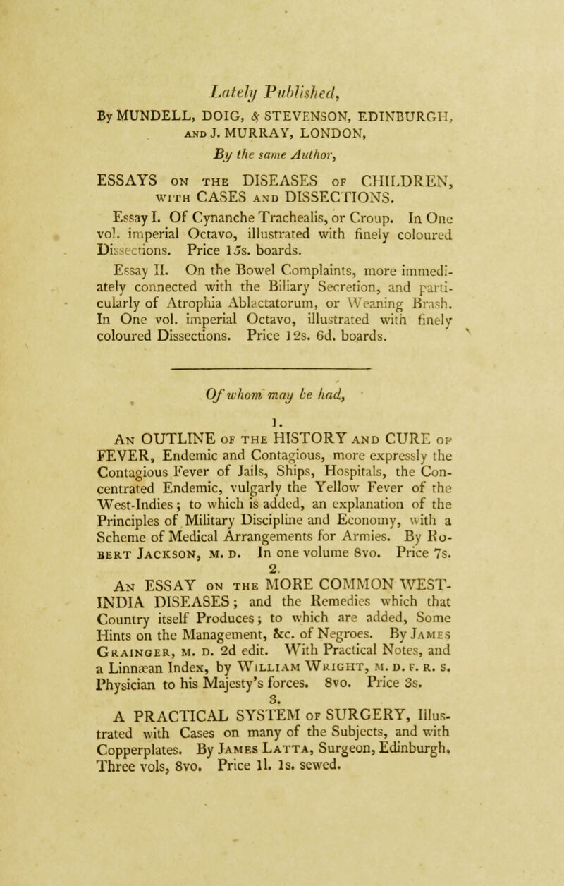 By MUNDELL, DOIG, # STEVENSON, EDINBURGH, and J. MURRAY, LONDON, By the same Author, ESSAYS on the DISEASES of CHILDREN, with CASES and DISSECTIONS. Essay I. Of Cynanche Trachealis, or Croup. In One vol. imperial Octavo, illustrated with finely coloured Dissections. Price Us. boards. Essay II. On the Bowel Complaints, more immedi- ately connected with the Biliary Secretion, and parti- cularly of Atrophia Abtactatorum, or Weaning Brash. In One vol. imperial Octavo, illustrated with finely coloured Dissections. Price 12s. 6d. boards. Of whom may be had, 1. An OUTLINE of the HISTORY and CURE op FEVER, Endemic and Contagious, more expressly the Contagious Fever of Jails, Ships, Hospitals, the Con- centrated Endemic, vulgarly the Yellow Fever of the West-Indies; to which is added, an explanation of the Principles of Military Discipline and Economy, w ith a Scheme of Medical Arrangements for Armies. By Hu- bert Jackson, m. d. In one volume 8vo. Price 7s. 2. An ESSAY on the MORE COMMON WEST- INDIA DISEASES; and the Remedies which that Country itself Produces; to which are added, Some Hints on the Management, &c. of Negroes. By James Grainger, m. d. 2d edit. With Practical Notes, and a Linnacan Index, by William Wright, m. d. f. r. s. Physician to his Majesty's forces. 8vo. Price 3s. 3. A PRACTICAL SYSTEM of SURGERY, Illus- trated with Cases on many of the Subjects, and with Copperplates. By James Latta, Surgeon, Edinburgh. Three vols, 8vo. Price ll. Is. sewed.