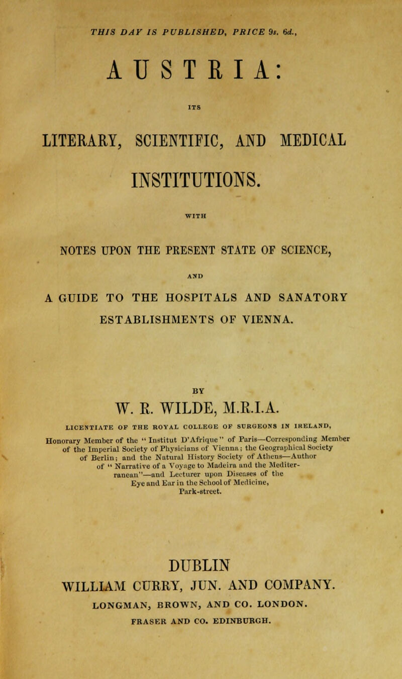 THIS DAY IS PUBLISHED, PRICE 9». 6rf., AUSTRIA: ITS LITERARY, SCIENTIFIC, AND MEDICAL INSTITUTIONS. WITH NOTES UPON THE PRESENT STATE OF SCIENCE, AND A GUIDE TO THE HOSPITALS AND SANATORY ESTABLISHMENTS OF VIENNA. W. R. WILDE, M.R.I.A. LICENTIATE OP THE ROYAL COLLEGE OF SURGEONS IN IRELAND, Honorary Member of the  Institut D'Afrique of Paris—Corresponding Member of the Imperial Society of Physicians of Vienna; the Geographical Society of Berlin; and the Natural History Society of Athens—Author of  Narrative of a Voyage to Madeira and the Mediter- ranean—and Lecturer upon Diseases of the Eye and Ear in the School of Medicine, Park-street. DUBLIN WILLIAM CURRY, JUN. AND COMPANY. LONGMAN, BROWN, AND CO. LONDON. FRASEB AND CO. EDINBURGH.