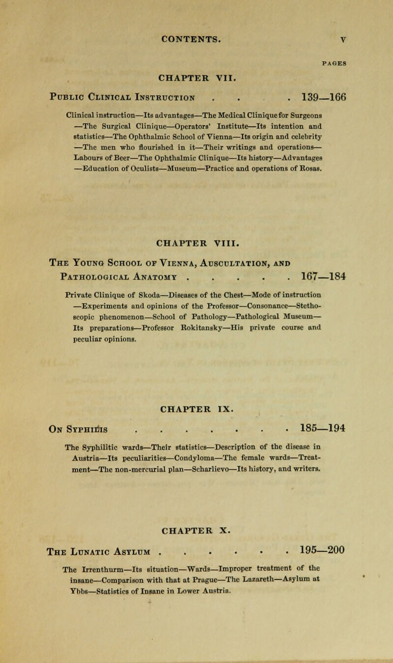 PAGES CHAPTER VII. Public Clinical Instruction . . . 139—166 Clinical instruction—Its advantages—The Medical Clinique for Surgeons —The Surgical Clinique—Operators' Institute—Its intention and statistics—The Ophthalmic School of Vienna—Its origin and celebrity —The men who flourished in it—Their writings and operations— Labours of Beer—The Ophthalmic Clinique—Its history—Advantages —Education of Oculists—Museum—Practice and operations of Rosas. CHAPTER VIII. The Young School of Vienna, Auscultation, and Pathological Anatomy 167—184 Private Clinique of Skoda—Diseases of the Chest—Mode of instruction —Experiments and opinions of the Professor—Consonance—Stetho- scopic phenomenon—School of Pathology—Pathological Museum— Its preparations—Professor Rokitansky—His private course and peculiar opinions. CHAPTER IX. On Syphilis 185—194 The Syphilitic wards—Their statistics—Description of the disease in Austria—Its peculiarities—Condyloma—The female wards—Treat- ment—The non-mercurial plan—Scharlievo—Its history, and writers. CHAPTER X. The Lunatic Asylum 195—200 The Irrenthurm—Its situation—Wards—Improper treatment of the insane—Comparison with that at Prague—The Lazareth—Asylum at Ybbs—Statistics of Insane in Lower Austria.