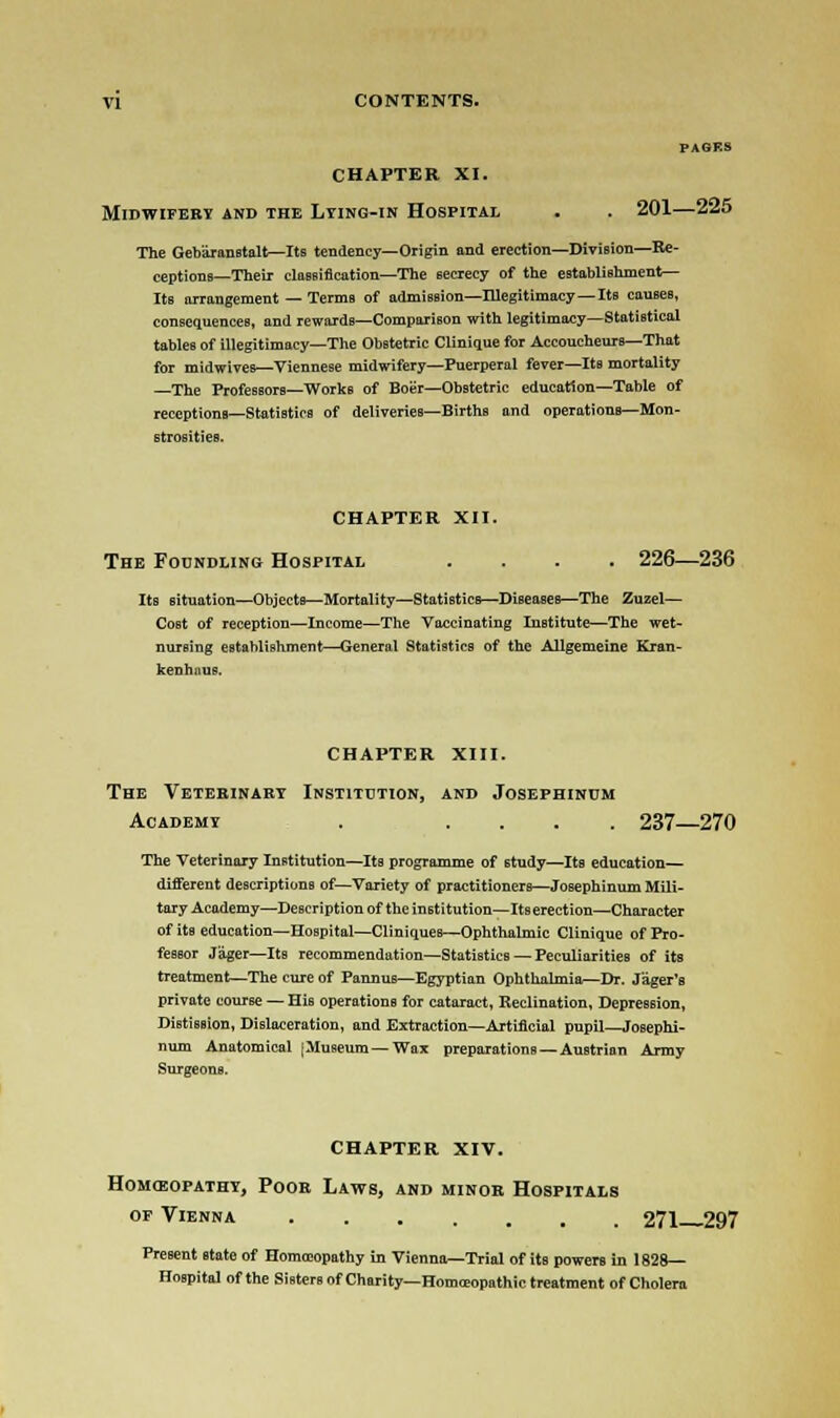 PAGES CHAPTER XI. MIDWIFERY AND THE L.YING-IN HOSPITAL . . 201—225 The Geb'iranstalt—Its tendency—Origin and erection—Division—Re- ceptions—Their classification—The secrecy of the establishment— Its arrangement — Terms of admission—Illegitimacy — Its causes, consequences, and rewards—Comparison with legitimacy—Statistical tables of illegitimacy—The Obstetric Clinique for Accoucheurs—That for midwives—Viennese midwifery—Puerperal fever—Its mortality —The ProfessorB—Works of Boer—Obstetric education—Table of receptions—Statistics of deliveries—Births and operations—Mon- strosities. CHAPTER XII. The Foundling Hospital .... 226—236 Its situation—Objects—Mortality—Statistics—Diseases—The Zuzel— Cost of reception—Income—The Vaccinating Institute—The wet- nursing establishment—Generat Statistics of the Allgemeine Kran- kenhnus. CHAPTER XIII. The Veterinary Institution, and Josephinum Academy . .... 237—270 The Veterinary Institution—Its programme of study—Its education— different descriptions of—Variety of practitioners—Josephinum Mili- tary Academy—Description of the institution—Its erection—Character of its education—Hospital—Cliniques—Ophthalmic Clinique of Pro- fessor J'ager—Its recommendation—Statistics — Peculiarities of its treatment—The cure of Pannus—Egyptian Ophthalmia—Dr. Jager's private course — His operations for cataract, Reclination, Depression, DistisBion, Dislaceration, and Extraction—Artificial pupil—Josephi- num Anatomical [Museum—Wax preparations —Austrian Army Surgeons. CHAPTER XIV. Homoeopathy, Poor Laws, and minor Hospitals of Vienna 271—297 Present state of Homoeopathy in Vienna—Trial of its powers in 182S— Hospital of the Sitters of Charity— Homeopathic treatment of Cholera