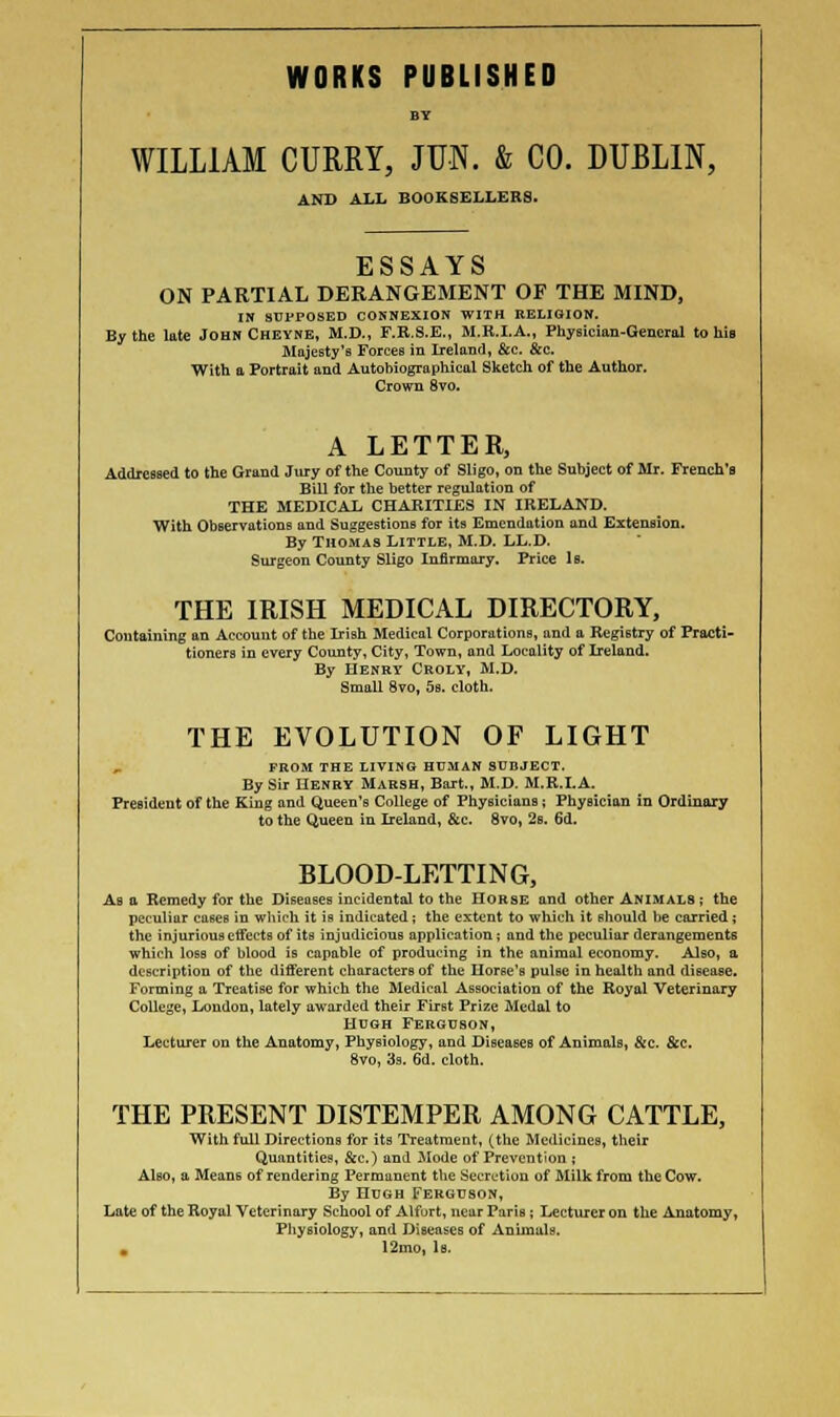 WORKS PUBLISHED BY WILLIAM CURRY, JUN. & CO. DUBLIN, AND ALL BOOKSELLERS. ESSAYS ON PARTIAL DERANGEMENT OF THE MIND, IN SUPPOSED CONNEXION WITH RELIGION. By the late John Cheyne, M.D., F.R.S.E., M.K.I.A., Physician-General to hii Majesty's Forces in Ireland, &c. &c. With a Portrait and Autobiographical Sketch of the Author. Crown 8vo. A LETTER, Addressed to the Grand Jury of the County of Sligo, on the Subject of Mr. French's Bill for the better regulation of THE MEDICAL CHARITIES IN IRELAND. With Observations and Suggestions for its Emendation and Extension. By Thomas Little, M.D. LL.D. Surgeon County Sligo Infirmary. Price 1b. THE IRISH MEDICAL DIRECTORY, Containing an Account of the Irish Medical Corporations, and a Registry of Practi- tioners in every County, City, Town, and Locality of Ireland. By Henry Croly, M.D. Small 8vo, 5s. cloth. THE EVOLUTION OF LIGHT FROM THE LIVING HUMAN SUBJECT. By Sir Henry Marsh, Bart., M.D. M.R.I.A. President of the King and Queen's College of Physicians ; Physician in Ordinary to the Queen in Ireland, &c. 8vo, 2s. 6d. BLOOD-LETTING, Ab a Remedy for the Diseases incidental to the Horse and other Animals; the peculiar cases in which it is indicated ; the extent to which it should be carried ; the injurious cffectB of its injudicious application; and the peculiar derangements which loss of blood is capable of producing in the animal economy. Also, a description of the different characters of the Horse's pulse in health and disease. Forming a Treatise for which the Medical Association of the Royal Veterinary College, Loudon, lately awarded their First Prize Medal to Hugh Ferguson, Lecturer on the Anatomy, Physiology, and Diseases of Animals, &c. &c. 8vo, 3s. 6d. cloth. THE PRESENT DISTEMPER AMONG CATTLE, With full Directions for its Treatment, (the Medicines, their Quantities, &c.) and Mode of Prevention ; AIbo, a Means of rendering Permanent the Secretion of Milk from the Cow. By Hugh Ferguson, Late of the Royal Veterinary School of Alfurt, near Paris ; Lecturer on the Anatomy, Physiology, and Diseases of Animals. . 12i.no, 1b.