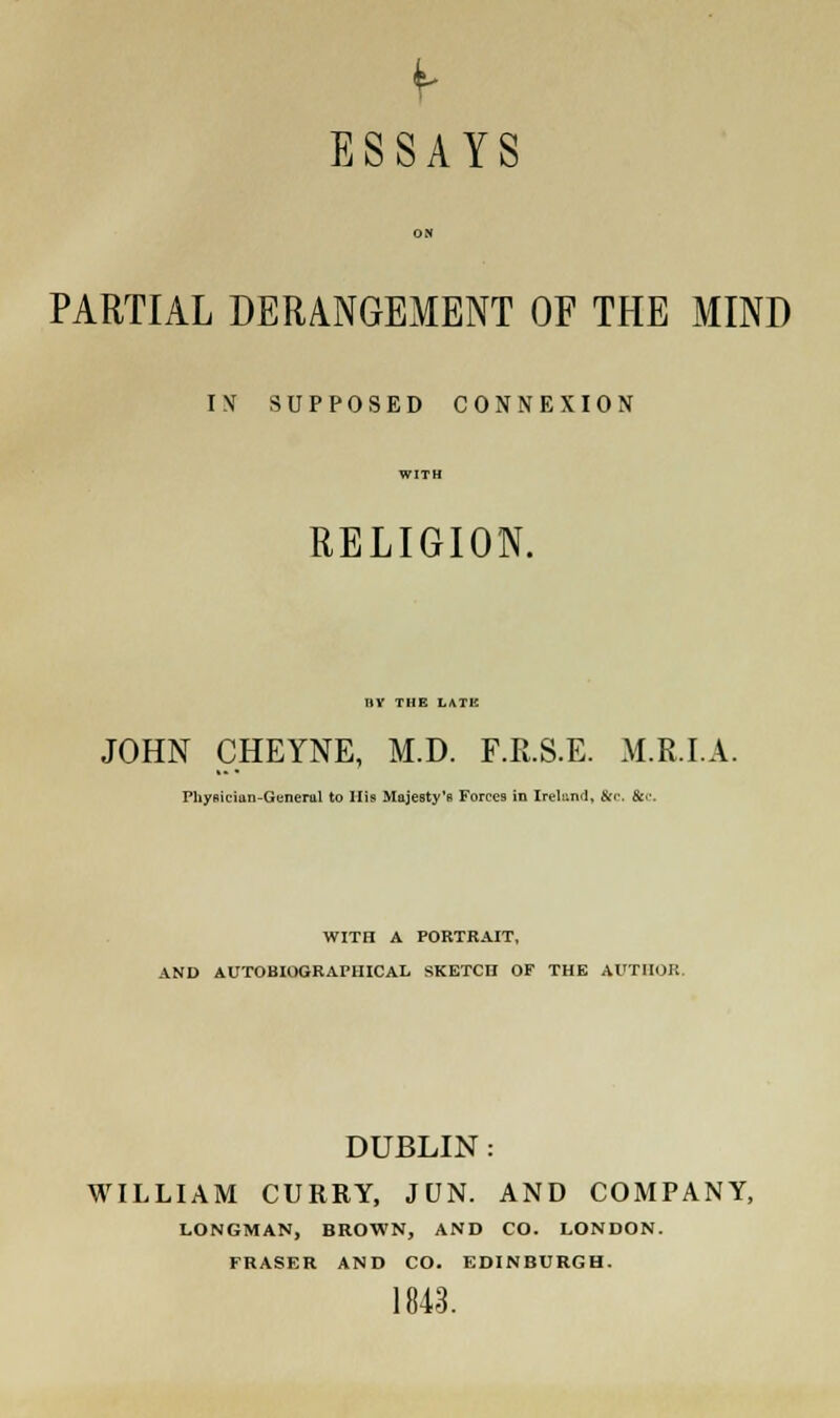 ESSAYS ON PARTIAL DERANGEMENT OF THE MIND IN SUPPOSED CONNEXION WITH RELIGION. IIV THE LATE JOHN CHEYNE, M.D. F.R.S.E. M.R.I.A. Physician-General to His Majesty's Forces in Ireland, &r. &c. WITtl A PORTRAIT, AND AUTOBIOGRAPHICAL SKETCH OF THE AUTHOR. DUBLIN: WILLIAM CURRY, JUN. AND COMPANY, LONGMAN, BROWN, AND CO. LONDON. FRASER AND CO. EDINBURGH. 1843.