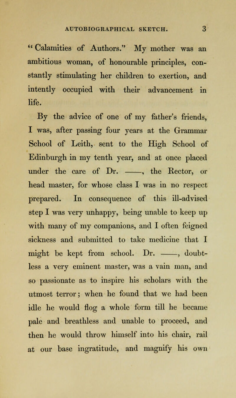  Calamities of Authors. My mother was an ambitious woman, of honourable principles, con- stantly stimulating her children to exertion, and intently occupied with their advancement in life. By the advice of one of my father's friends, I was, after passing four years at the Grammar School of Leith, sent to the High School of Edinburgh in my tenth year, and at once placed under the care of Dr. , the Rector, or head master, for whose class I was in no respect prepared. In consequence of this ill-advised step I was very unhappy, being unable to keep up with many of my companions, and I often feigned sickness and submitted to take medicine that I might be kept from school. Dr. , doubt- less a very eminent master, was a vain man, and so passionate as to inspire his scholars with the utmost terror; when he found that we had been idle he would flog a whole form till he became pale and breathless and unable to proceed, and then he would throw himself into his chair, rail at our base ingratitude, and magnify his own