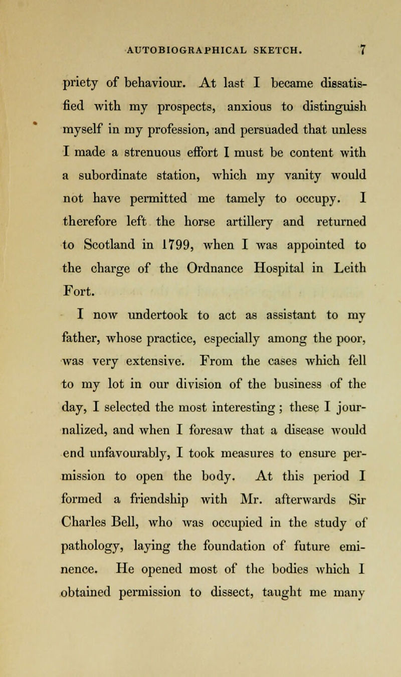 priety of behaviour. At last I became dissatis- fied with my prospects, anxious to distinguish myself in my profession, and persuaded that unless I made a strenuous effort I must be content with a subordinate station, which my vanity would not have permitted me tamely to occupy. I therefore left the horse artillery and returned to Scotland in 1799, when I was appointed to the charge of the Ordnance Hospital in Leith Fort. I now undertook to act as assistant to my father, whose practice, especially among the poor, was very extensive. From the cases which fell to my lot in our division of the business of the day, I selected the most interesting; these I jour- nalized, and when I foresaw that a disease would end unfavourably, I took measures to ensure per- mission to open the body. At this period I formed a friendship with Mr. afterwards Sir Charles Bell, who was occupied in the study of pathology, laying the foundation of future emi- nence. He opened most of the bodies which I obtained permission to dissect, taught me many