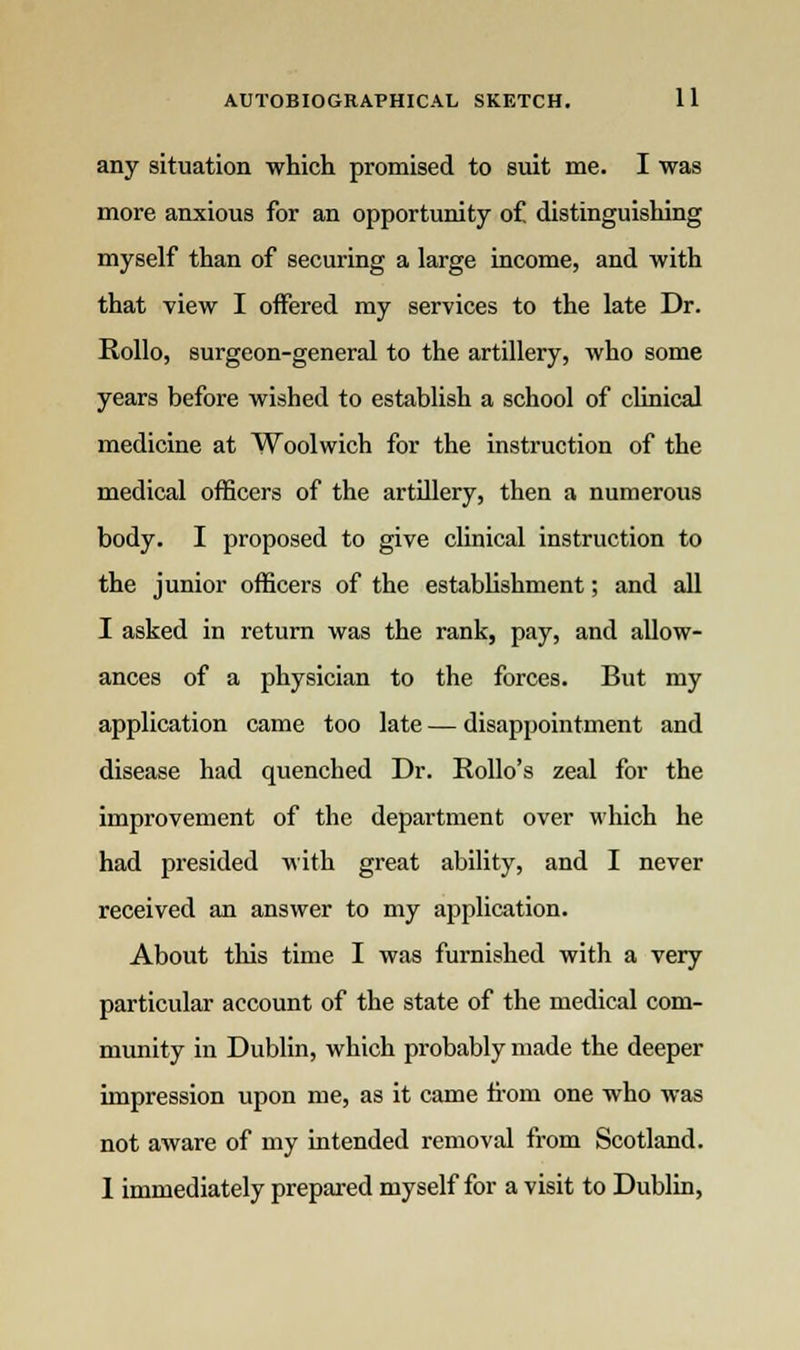 any situation which promised to suit me. I was more anxious for an opportunity of distinguishing myself than of securing a large income, and with that view I offered my services to the late Dr. Rollo, surgeon-general to the artillery, who some years before wished to establish a school of clinical medicine at Woolwich for the instruction of the medical officers of the artillery, then a numerous body. I proposed to give clinical instruction to the junior officers of the establishment; and all I asked in return was the rank, pay, and allow- ances of a physician to the forces. But my application came too late — disappointment and disease had quenched Dr. Rollo's zeal for the improvement of the department over which he had presided with great ability, and I never received an answer to my application. About this time I was furnished with a very particular account of the state of the medical com- munity in Dublin, which probably made the deeper impression upon me, as it came from one who was not aware of my intended removal from Scotland. 1 immediately prepared myself for a visit to Dublin,