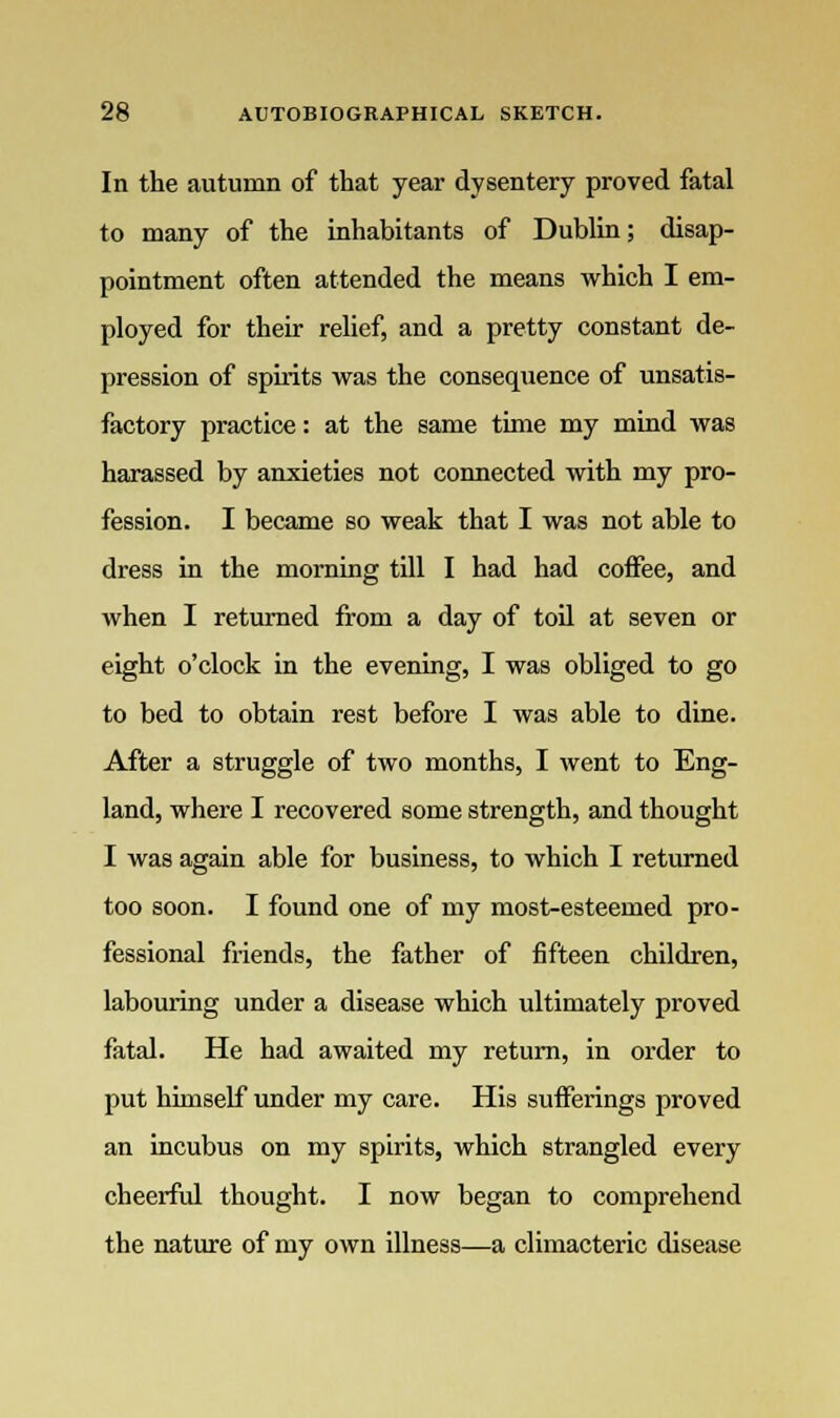 In the autumn of that year dysentery proved fatal to many of the inhabitants of Dublin; disap- pointment often attended the means which I em- ployed for their relief, and a pretty constant de- pression of spirits was the consequence of unsatis- factory practice: at the same time my mind was harassed by anxieties not connected with my pro- fession. I became so weak that I was not able to dress in the morning till I had had coffee, and when I returned from a day of toil at seven or eight o'clock in the evening, I was obliged to go to bed to obtain rest before I was able to dine. After a struggle of two months, I went to Eng- land, where I recovered some strength, and thought I was again able for business, to which I returned too soon. I found one of my most-esteemed pro- fessional friends, the father of fifteen children, labouring under a disease which ultimately proved fatal. He had awaited my return, in order to put himself under my care. His sufferings proved an incubus on my spirits, which strangled every cheerful thought. I now began to comprehend the nature of my own illness—a climacteric disease