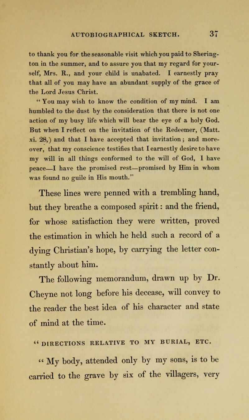 to thank you for the seasonable visit which you paid to Shering- ton in the summer, and to assure you that my regard for your- self, Mrs. R., and your child is unabated. I earnestly pray that all of you may have an abundant supply of the grace of the Lord Jesus Christ.  You may wish to know the condition of my mind. I am humbled to the dust by the consideration that there is not one action of my busy life which will bear the eye of a holy God. But when I reflect on the invitation of the Redeemer, (Matt. xi. 28,) and that I have accepted that invitation; and more- over, that my conscience testifies that I earnestly desire to have my will in all things conformed to the will of God, I have peace—I have the promised rest—promised by Him in whom was found no guile in His mouth. These lines were penned with a trembling hand, but they breathe a composed spirit: and the friend, for whose satisfaction they were written, proved the estimation in which he held such a record of a dying Christian's hope, by carrying the letter con- stantly about him. The following memorandum, drawn up by Dr. Cheyne not long before his decease, will convey to the reader the best idea of his character and state of mind at the time.  DIRECTIONS RELATIVE TO MY BURIAL, ETC.  My body, attended only by my sons, is to be carried to the grave by six of the villagers, very