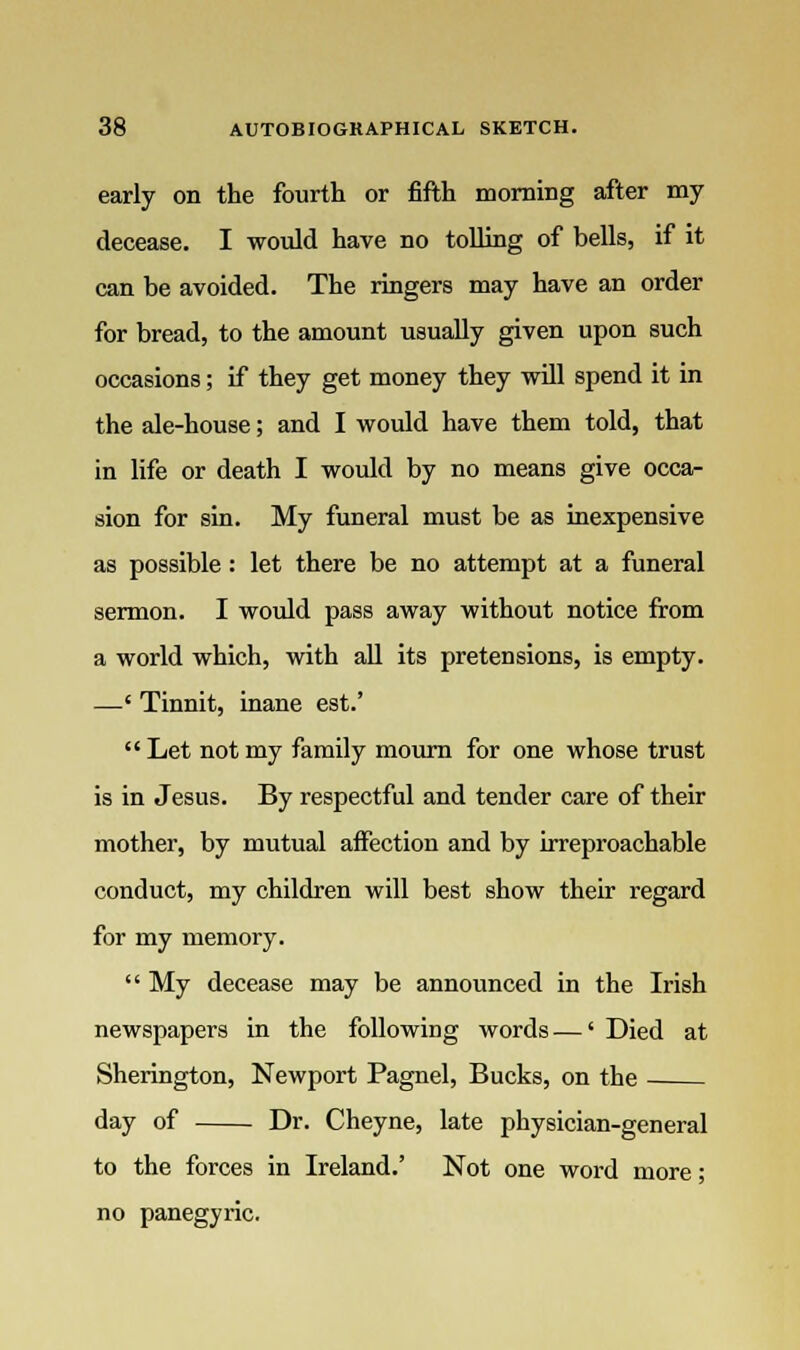 early on the fourth or fifth morning after my decease. I would have no tolling of bells, if it can be avoided. The ringers may have an order for bread, to the amount usually given upon such occasions; if they get money they will spend it in the ale-house; and I would have them told, that in life or death I would by no means give occa- sion for sin. My funeral must be as inexpensive as possible: let there be no attempt at a funeral sermon. I would pass away without notice from a world which, with all its pretensions, is empty. —' Tinnit, inane est.'  Let not my family mourn for one whose trust is in Jesus. By respectful and tender care of their mother, by mutual affection and by irreproachable conduct, my children will best show their regard for my memory.  My decease may be announced in the Irish newspapers in the following words—' Died at Sherington, Newport Pagnel, Bucks, on the day of Dr. Cheyne, late physician-general to the forces in Ireland.' Not one word more; no panegyric.