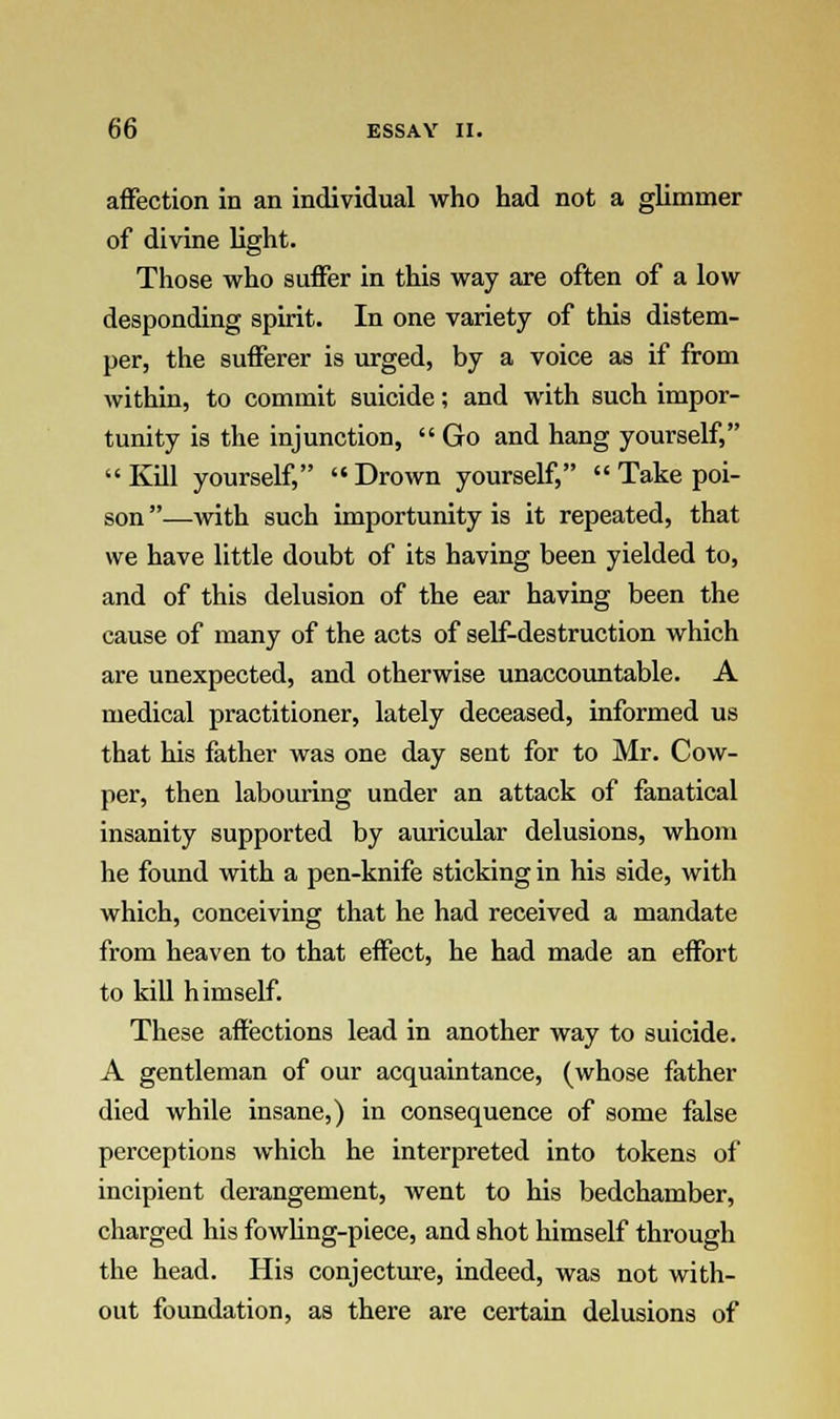 affection in an individual who had not a glimmer of divine light. Those who suffer in this way are often of a low desponding spirit. In one variety of this distem- per, the sufferer is urged, by a voice as if from within, to commit suicide; and with such impor- tunity is the injunction,  Go and hang yourself, Kill yourself, Drown yourself,  Take poi- son —with such importunity is it repeated, that we have little doubt of its having been yielded to, and of this delusion of the ear having been the cause of many of the acts of self-destruction which are unexpected, and otherwise unaccountable. A medical practitioner, lately deceased, informed us that his father was one day sent for to Mr. Cow- per, then labouring under an attack of fanatical insanity supported by auricular delusions, whom he found with a pen-knife sticking in his side, with which, conceiving that he had received a mandate from heaven to that effect, he had made an effort to kill himself. These affections lead in another way to suicide. A gentleman of our acquaintance, (whose father died while insane,) in consequence of some false perceptions which he interpreted into tokens of incipient derangement, went to his bedchamber, charged his fowling-piece, and shot himself through the head. His conjecture, indeed, was not with- out foundation, as there are certain delusions of