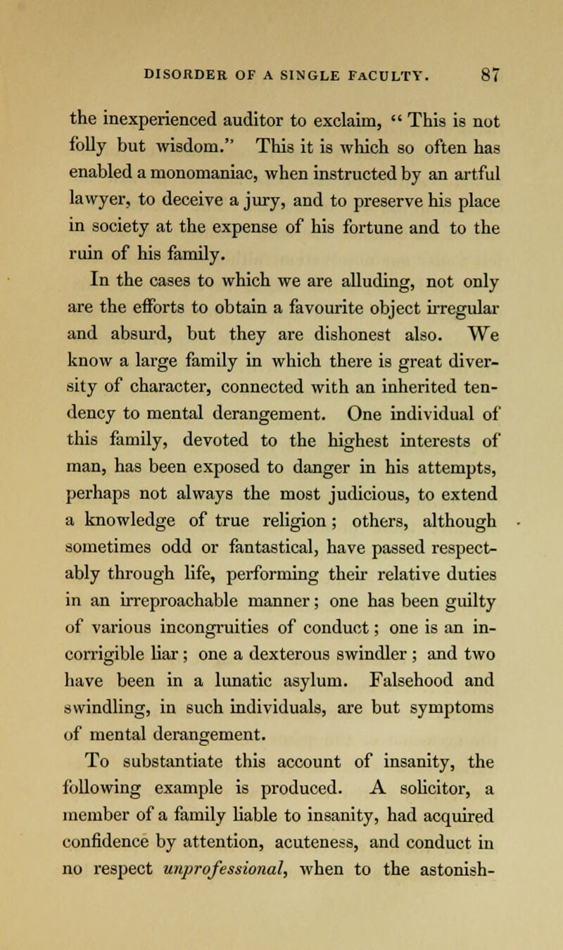 the inexperienced auditor to exclaim,  This is not folly but wisdom. This it is which so often has enabled a monomaniac, when instructed by an artful lawyer, to deceive a jury, and to preserve his place in society at the expense of his fortune and to the ruin of his family. In the cases to which we are alluding, not only are the efforts to obtain a favourite object irregular and absurd, but they are dishonest also. We know a large family in which there is great diver- sity of character, connected with an inherited ten- dency to mental derangement. One individual of this family, devoted to the highest interests of man, has been exposed to danger in his attempts, perhaps not always the most judicious, to extend a knowledge of true religion; others, although sometimes odd or fantastical, have passed respect- ably through life, performing their relative duties in an irreproachable manner; one has been guilty of various incongruities of conduct; one is an in- corrigible liar; one a dexterous swindler ; and two have been in a lunatic asylum. Falsehood and swindling, in such individuals, are but symptoms of mental derangement. To substantiate this account of insanity, the following example is produced. A solicitor, a member of a family liable to insanity, had acquired confidence by attention, acuteness, and conduct in no respect unprofessional, when to the astonish-