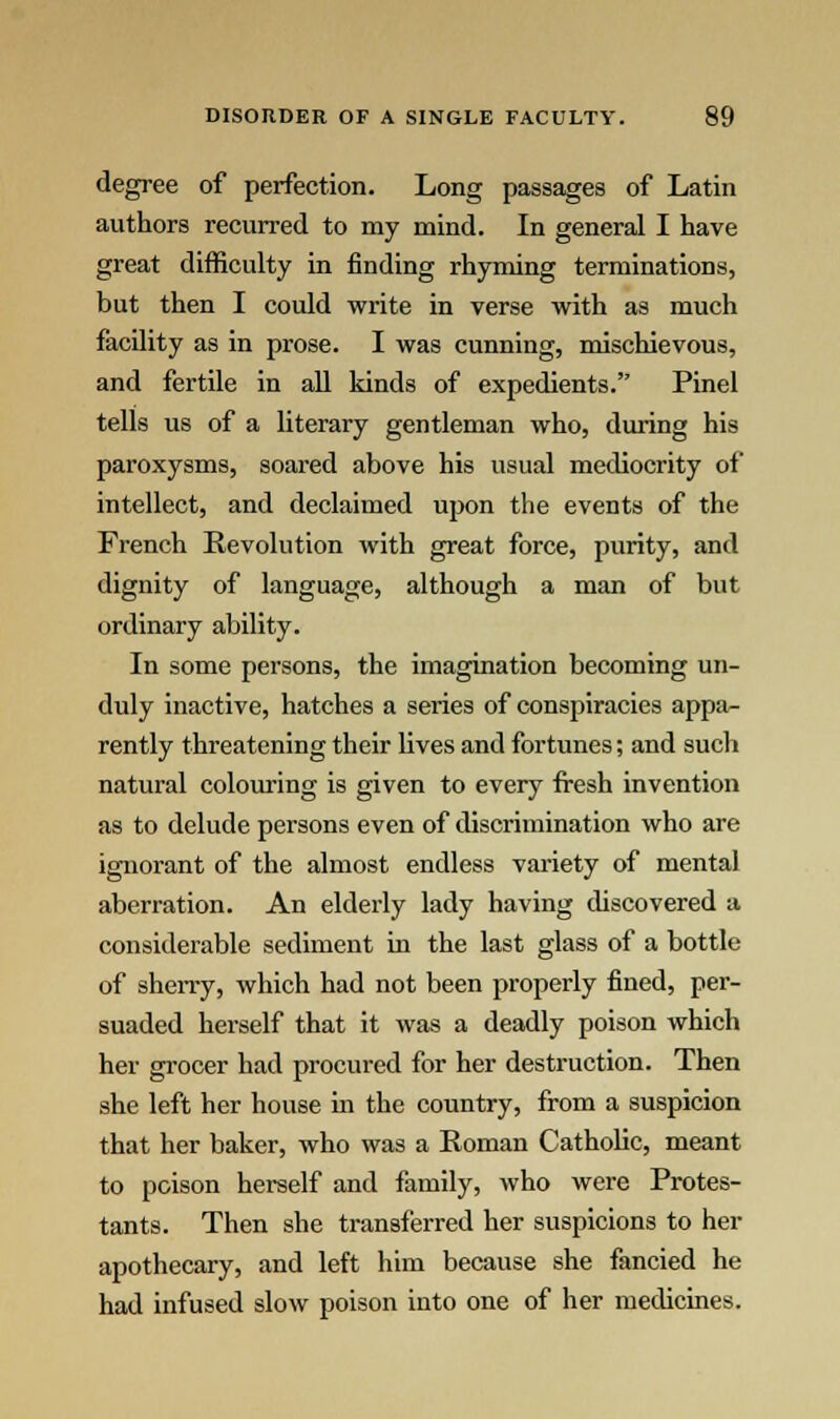 degree of perfection. Long passages of Latin authors recurred to my mind. In general I have great difficulty in finding rhyming terminations, but then I could write in verse with as much facility as in prose. I was cunning, mischievous, and fertile in all kinds of expedients. Pinel tells us of a literary gentleman who, during his paroxysms, soared above his usual mediocrity of intellect, and declaimed upon the events of the French Revolution with great force, purity, and dignity of language, although a man of but ordinary ability. In some persons, the imagination becoming un- duly inactive, hatches a series of conspiracies appa- rently threatening their lives and fortunes; and such natural colouring is given to every fresh invention as to delude persons even of discrimination who are ignorant of the almost endless variety of mental aberration. An elderly lady having discovered a considerable sediment in the last glass of a bottle of sherry, which had not been properly fined, per- suaded herself that it was a deadly poison which her grocer had procured for her destruction. Then she left her house in the country, from a suspicion that her baker, who was a Roman Catholic, meant to poison herself and family, who were Protes- tants. Then she transferred her suspicions to her apothecary, and left him because she fancied he had infused slow poison into one of her medicines.