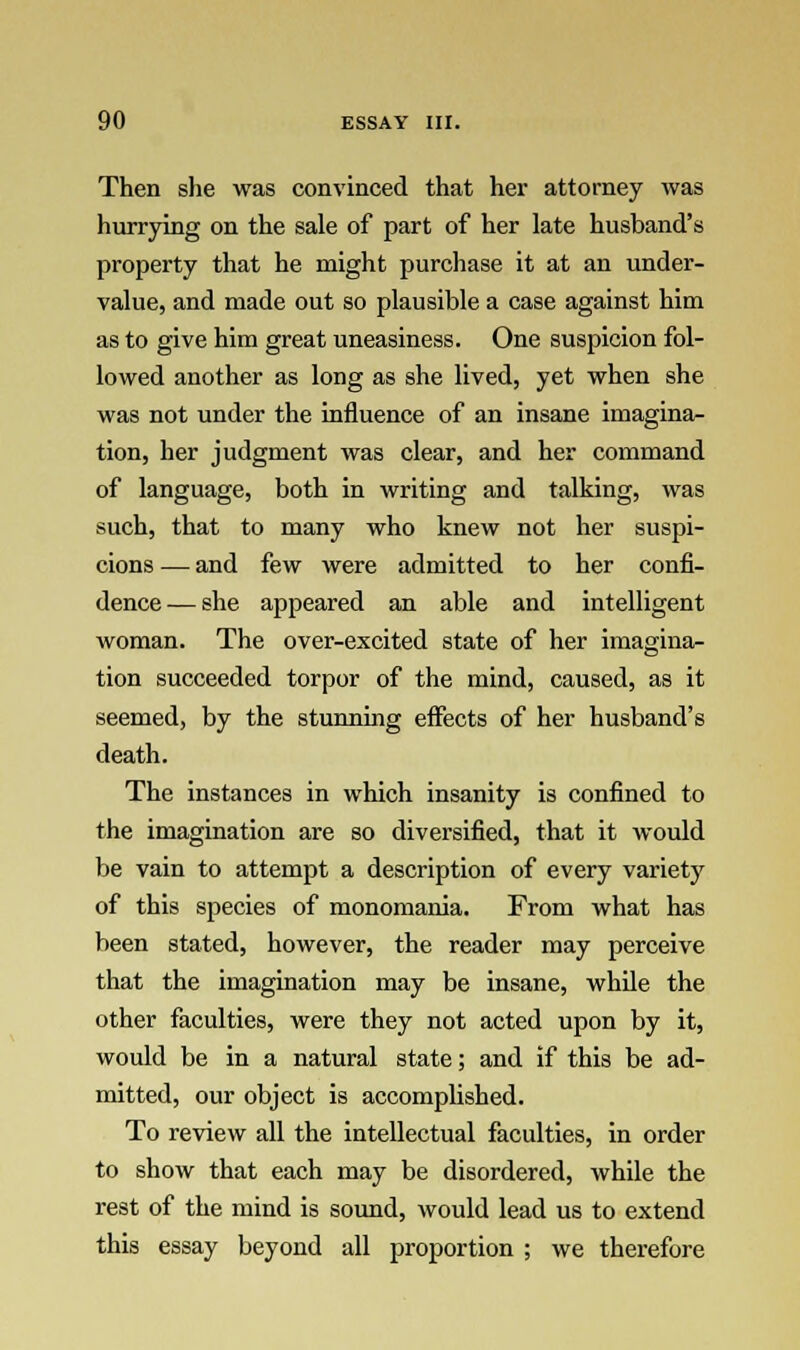 Then she was convinced that her attorney was hurrying on the sale of part of her late husband's property that he might purchase it at an under- value, and made out so plausible a case against him as to give him great uneasiness. One suspicion fol- lowed another as long as she lived, yet when she was not under the influence of an insane imagina- tion, her judgment was clear, and her command of language, both in writing and talking, was such, that to many who knew not her suspi- cions — and few were admitted to her confi- dence— she appeared an able and intelligent woman. The over-excited state of her imagina- tion succeeded torpor of the mind, caused, as it seemed, by the stunning effects of her husband's death. The instances in which insanity is confined to the imagination are so diversified, that it would be vain to attempt a description of every variety of this species of monomania. From what has been stated, however, the reader may perceive that the imagination may be insane, while the other faculties, were they not acted upon by it, would be in a natural state; and if this be ad- mitted, our object is accomplished. To review all the intellectual faculties, in order to show that each may be disordered, while the rest of the mind is sound, would lead us to extend this essay beyond all proportion ; we therefore