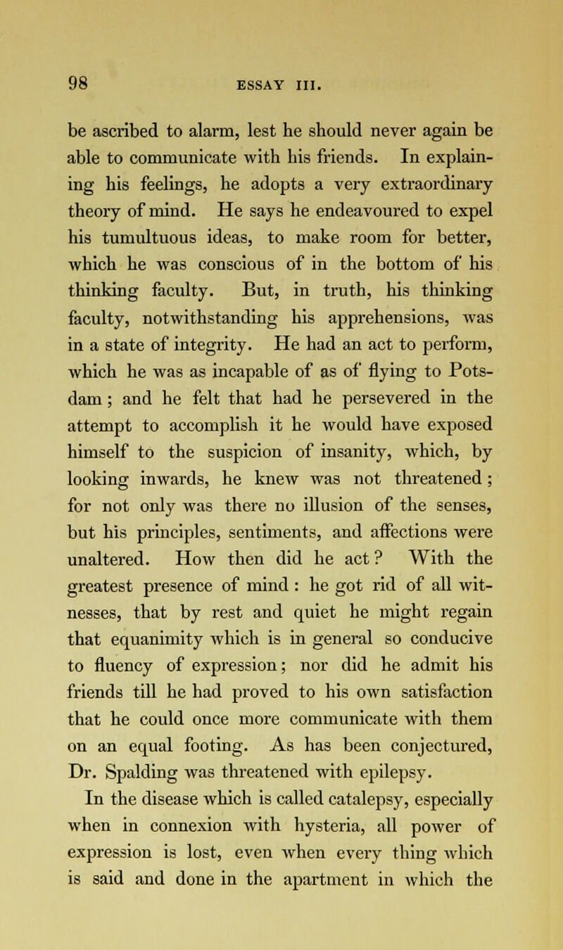 be ascribed to alarm, lest he should never again be able to communicate with his friends. In explain- ing his feelings, he adopts a very extraordinary theory of mind. He says he endeavoured to expel his tumultuous ideas, to make room for better, which he was conscious of in the bottom of his thinking faculty. But, in truth, his thinking faculty, notwithstanding his apprehensions, was in a state of integrity. He had an act to perform, which he was as incapable of as of flying to Pots- dam ; and he felt that had he persevered in the attempt to accomplish it he would have exposed himself to the suspicion of insanity, which, by looking inwards, he knew was not threatened; for not only was there no illusion of the senses, but his principles, sentiments, and affections were unaltered. How then did he act ? With the greatest presence of mind : he got rid of all wit- nesses, that by rest and quiet he might regain that equanimity which is in general so conducive to fluency of expression; nor did he admit his friends till he had proved to his own satisfaction that he could once more communicate with them on an equal footing. As has been conjectured, Dr. Spalding was threatened with epilepsy. In the disease which is called catalepsy, especially when in connexion with hysteria, all power of expression is lost, even when every thing which is said and done in the apartment in which the