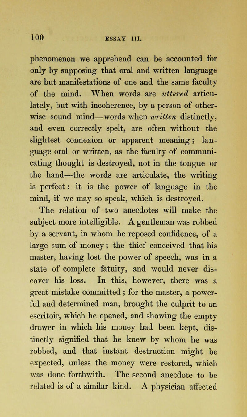 phenomenon we apprehend can be accounted for only by supposing that oral and written language are but manifestations of one and the same faculty of the mind. When words are uttered articu- lately, but with incoherence, by a person of other- wise sound mind—words when written distinctly, and even correctly spelt, are often without the slightest connexion or apparent meaning; lan- guage oral or written, as the faculty of communi- cating thought is destroyed, not in the tongue or the hand—the words are articulate, the writing is perfect: it is the power of language in the mind, if we may so speak, which is destroyed. The relation of two anecdotes will make the subject more intelligible. A gentleman was robbed by a servant, in whom he reposed confidence, of a large sum of money; the thief conceived that his master, having lost the power of speech, was in a state of complete fatuity, and would never dis- cover his loss. In this, however, there was a great mistake committed ; for the master, a power- ful and determined man, brought the culprit to an escritoir, which he opened, and showing the empty drawer in which his money had been kept, dis- tinctly signified that he knew by whom he was robbed, and that instant destruction might be expected, unless the money were restored, which was done forthwith. The second anecdote to be related is of a similar kind. A physician aiiected