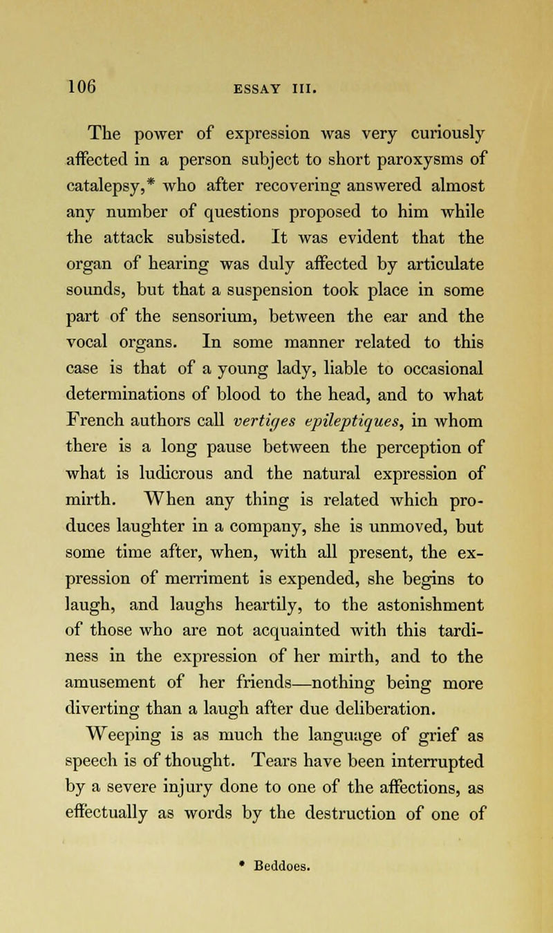 The power of expression was very curiously affected in a person subject to short paroxysms of catalepsy,* who after recovering answered almost any number of questions proposed to him while the attack subsisted. It was evident that the organ of hearing was duly affected by articulate sounds, but that a suspension took place in some part of the sensorium, between the ear and the vocal organs. In some manner related to this case is that of a young lady, liable to occasional determinations of blood to the head, and to what French authors call vertices epileptiques, in whom there is a long pause between the perception of what is ludicrous and the natural expression of mirth. When any thing is related which pro- duces laughter in a company, she is unmoved, but some time after, when, with all present, the ex- pression of merriment is expended, she begins to laugh, and laughs heartily, to the astonishment of those who are not acquainted with this tardi- ness in the expression of her mirth, and to the amusement of her friends—nothing being more diverting than a laugh after due deliberation. Weeping is as much the language of grief as speech is of thought. Tears have been interrupted by a severe injury done to one of the affections, as effectually as words by the destruction of one of • Beddoes.