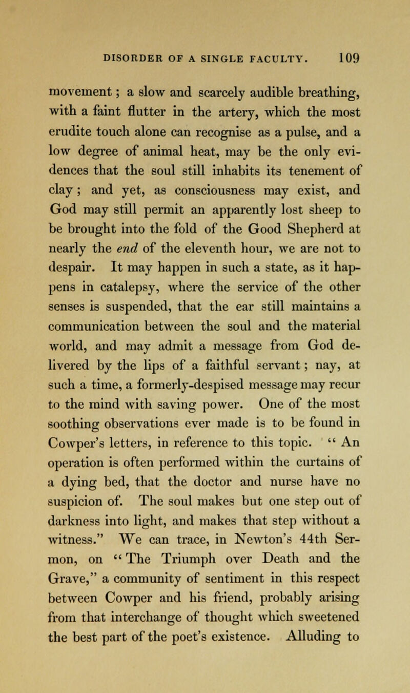 movement; a slow and scarcely audible breathing, with a faint nutter in the artery, which the most erudite touch alone can recognise as a pulse, and a low degree of animal heat, may be the only evi- dences that the soul still inhabits its tenement of clay; and yet, as consciousness may exist, and God may still permit an apparently lost sheep to be brought into the fold of the Good Shepherd at nearly the end of the eleventh hour, we are not to despair. It may happen in such a state, as it hap- pens in catalepsy, where the service of the other senses is suspended, that the ear still maintains a communication between the soul and the material world, and may admit a message from God de- livered by the lips of a faithful servant; nay, at such a time, a formerly-despised message may recur to the mind with saving power. One of the most soothing observations ever made is to be found in Cowper's letters, in reference to this topic.  An operation is often performed within the curtains of a dying bed, that the doctor and nurse have no suspicion of. The soul makes but one step out of darkness into light, and makes that step without a witness. We can trace, in Newton's 44th Ser- mon, on  The Triumph over Death and the Grave, a community of sentiment in this respect between Cowper and his friend, probably arising from that interchange of thought which sweetened the best part of the poet's existence. Alluding to