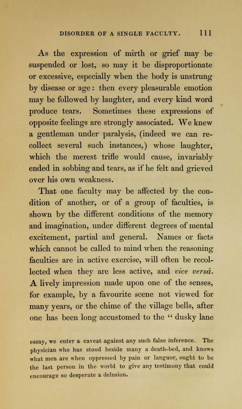As the expression of mirth or grief may be suspended or lost, so may it be disproportionate or excessive, especially when the body is unstrung by disease or age : then every pleasurable emotion may be followed by laughter, and every kind word produce tears. Sometimes these expressions of opposite feelings are strongly associated. We knew a gentleman under paralysis, (indeed we can re- collect several such instances,) whose laughter, which the merest trifle would cause, invariably ended in sobbing and tears, as if lie felt and grieved over his own weakness. That one faculty may be affected by the con- dition of another, or of a group of faculties, is shown by the different conditions of the memory and imagination, under different degrees of mental excitement, partial and general. Names or facts which cannot be called to mind when the reasoning faculties are in active exercise, will often be recol- lected when they are less active, and vice versa. A lively impression made upon one of the senses, for example, by a favourite scene not viewed for many years, or the chime of the village bells, after one has been long accustomed to the  dusky lane essay, we enter a caveat against any such false inference. The physician who has stood beside many a death-bed, and knows what men are when oppressed by pain or languor, ought to be the last person in the world to give any testimony that could encourage so desperate a delusion.