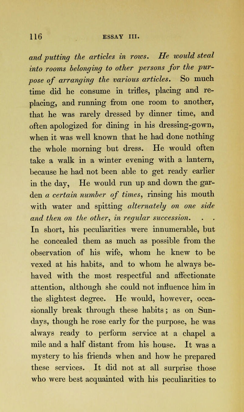 and putting the articles in rows. He would steal into rooms belonging to other persons for the pur- pose of arranging the various articles. So much time did he consume in trifles, placing and re- placing, and running from one room to another, that he was rarely dressed by dinner time, and often apologized for dining in his dressing-gown, when it was well known that he had done nothing the whole morning but dress. He would often take a walk in a winter evening with a lantern, l>ecause he had not been able to get ready earlier in the day, He would run up and down the gar- den a certain number of times, rinsing his mouth with water and spitting alternately on one side and then on the other, in regular succession. In short, his peculiarities were innumerable, but he concealed them as much as possible from the observation of his wife, whom he knew to be vexed at his habits, and to whom he always be- haved with the most respectful and affectionate attention, although she could not influence him in the slightest degree. He would, however, occa- sionally break through these habits; as on Sun- days, though he rose early for the purpose, he was always ready to perform service at a chapel a mile and a half distant from his house. It was a mystery to his friends when and how he prepared these services. It did not at all surprise those who were best acquainted with his peculiarities to