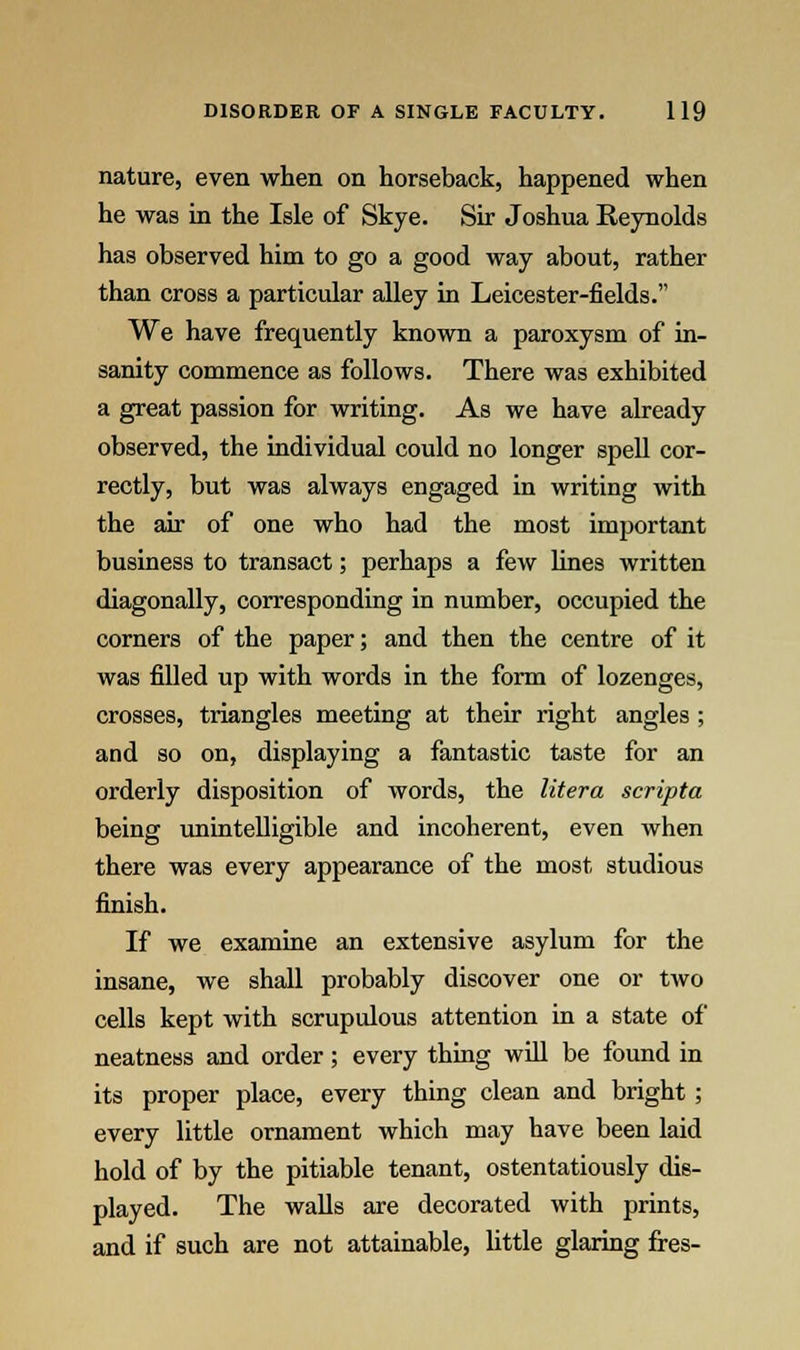 nature, even when on horseback, happened when he was in the Isle of Skye. Sir Joshua Reynolds has observed him to go a good way about, rather than cross a particular alley in Leicester-fields. We have frequently known a paroxysm of in- sanity commence as follows. There was exhibited a great passion for writing. As we have already observed, the individual could no longer spell cor- rectly, but was always engaged in writing with the air of one who had the most important business to transact; perhaps a few lines written diagonally, corresponding in number, occupied the corners of the paper; and then the centre of it was filled up with words in the form of lozenges, crosses, triangles meeting at their right angles ; and so on, displaying a fantastic taste for an orderly disposition of words, the litera scripta being unintelligible and incoherent, even when there was every appearance of the most studious finish. If we examine an extensive asylum for the insane, we shall probably discover one or two cells kept with scrupulous attention in a state of neatness and order; every thing will be found in its proper place, every thing clean and bright ; every little ornament which may have been laid hold of by the pitiable tenant, ostentatiously dis- played. The walls are decorated with prints, and if such are not attainable, little glaring fres-