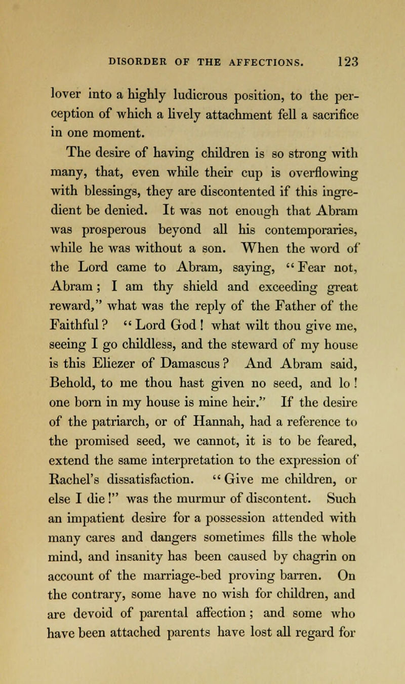 lover into a highly ludicrous position, to the per- ception of which a lively attachment fell a sacrifice in one moment. The desire of having children is so strong with many, that, even while their cup is overflowing with blessings, they are discontented if this ingre- dient be denied. It was not enough that Abram was prosperous beyond all his contemporaries, while he was without a son. When the word of the Lord came to Abram, saying,  Fear not, Abram; I am thy shield and exceeding great reward, what was the reply of the Father of the Faithful ?  Lord God ! what wilt thou give me, seeing I go childless, and the steward of my house is this Eliezer of Damascus ? And Abram said, Behold, to me thou hast given no seed, and lo ! one born in my house is mine heir. If the desire of the patriarch, or of Hannah, had a reference to the promised seed, we cannot, it is to be feared, extend the same interpretation to the expression of Rachel's dissatisfaction.  Give me children, or else I die ! was the murmur of discontent. Such an impatient desire for a possession attended with many cares and dangers sometimes fills the whole mind, and insanity has been caused by chagrin on account of the marriage-bed proving barren. On the contrary, some have no wish for children, and are devoid of parental affection; and some who have been attached parents have lost all regard for