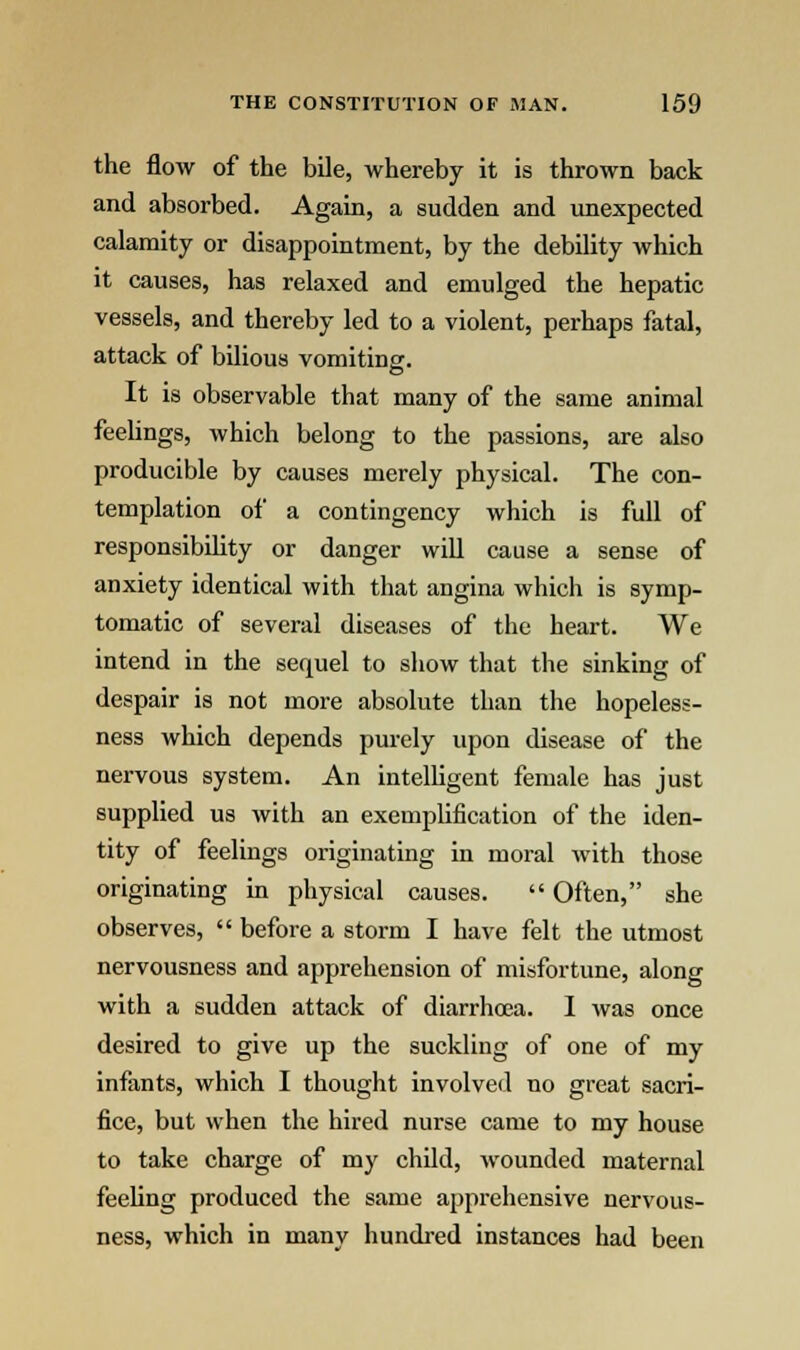 the flow of the bile, whereby it is thrown back and absorbed. Again, a sudden and unexpected calamity or disappointment, by the debility which it causes, has relaxed and emulged the hepatic vessels, and thereby led to a violent, perhaps fatal, attack of bilious vomitine. It is observable that many of the same animal feelings, which belong to the passions, are also producible by causes merely physical. The con- templation of a contingency which is full of responsibility or danger will cause a sense of anxiety identical with that angina which is symp- tomatic of several diseases of the heart. We intend in the sequel to show that the sinking of despair is not more absolute than the hopeless- ness which depends purely upon disease of the nervous system. An intelligent female has just supplied us with an exemplification of the iden- tity of feelings originating in moral with those originating in physical causes.  Often, she observes,  before a storm I have felt the utmost nervousness and apprehension of misfortune, along with a sudden attack of diarrhoea. I was once desired to give up the suckling of one of my infants, which I thought involved no great sacri- fice, but when the hired nurse came to my house to take charge of my child, wounded maternal feeling produced the same apprehensive nervous- ness, which in many hundred instances had been