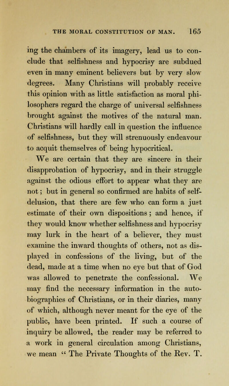 ing the chambers of its imagery, lead us to con- clude that selfishness and hypocrisy are subdued even in many eminent believers but by very slow degrees. Many Christians will probably receive this opinion with as little satisfaction as moral phi- losophers regard the charge of universal selfishness brought against the motives of the natural man. Christians will hardly call in question the influence of selfishness, but they will strenuously endeavour to acquit themselves of being hypocritical. We are certain that they are sincere in their disapprobation of hypocrisy, and in their struggle against the odious effort to appear what they are not; but in general so confirmed are habits of self- delusion, that there are few who can form a just estimate of their own dispositions ; and hence, if they would know whether selfishness and hypocrisy may lurk in the heart of a believer, they must examine the inward thoughts of others, not as dis- played in confessions of the living, but of the dead, made at a time when no eye but that of God was allowed to penetrate the confessional. We may find the necessary information in the auto- biographies of Christians, or in their diaries, many of which, although never meant for the eye of the public, have been printed. If such a course of inquiry be allowed, the reader may be referred to a work in general circulation among Christians, we mean  The Private Thoughts of the Rev. T.