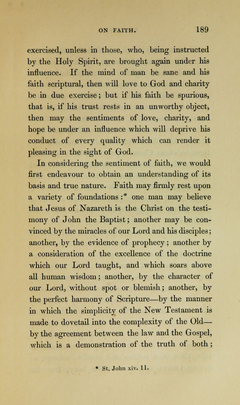 exercised, unless in those, who, being instructed by the Holy Spirit, are brought again under his influence. If the mind of man be sane and his faith scriptural, then will love to God and charity be in due exercise; but if his faith be spurious, that is, if his trust rests in an unworthy object, then may the sentiments of love, charity, and hope be under an influence which will deprive his conduct of every quality which can render it pleasing in the sight of God. In considering the sentiment of faith, we would first endeavour to obtain an understanding of its basis and true nature. Faith may firmly rest upon a variety of foundations :* one man may believe that Jesus of Nazareth is the Christ on the testi- mony of John the Baptist; another may be con- vinced by the miracles of our Lord and his disciples; another, by the evidence of prophecy; another by a consideration of the excellence of the doctrine which our Lord taught, and which soars above all human wisdom; another, by the character of our Lord, without spot or blemish; another, by the perfect harmony of Scripture—by the manner in which the simplicity of the New Testament is made to dovetail into the complexity of the Old— by the agreement between the law and the Gospel, which is a demonstration of the truth of both; * St. John xiv. 11.