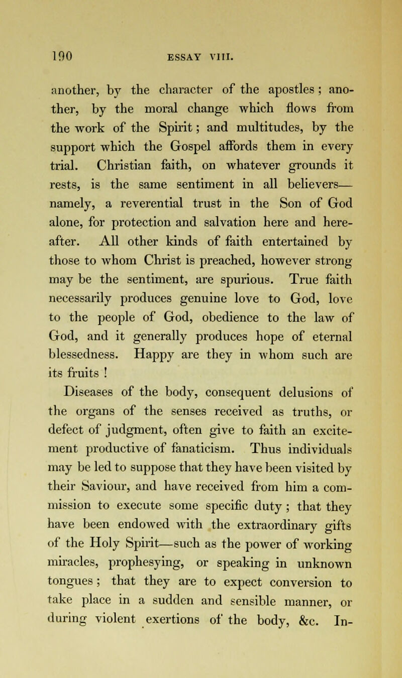 another, by the character of the apostles ; ano- ther, by the moral change which flows from the work of the Spirit; and multitudes, by the support which the Gospel affords them in every trial. Christian faith, on whatever grounds it rests, is the same sentiment in all believers— namely, a reverential trust in the Son of God alone, for protection and salvation here and here- after. All other kinds of faith entertained by those to whom Christ is preached, however strong- may be the sentiment, are spurious. True faith necessarily produces genuine love to God, love to the people of God, obedience to the law of God, and it generally produces hope of eternal blessedness. Happy are they in whom such are its fruits ! Diseases of the body, consequent delusions of the organs of the senses received as truths, or defect of judgment, often give to faith an excite- ment productive of fanaticism. Thus individuals may be led to suppose that they have been visited by their Saviour, and have received from him a com- mission to execute some specific duty ; that they have been endowed with the extraordinary gifts of the Holy Spirit—such as the power of working miracles, prophesying, or speaking in unknown tongues ; that they are to expect conversion to take place in a sudden and sensible manner, or during violent exertions of the body, &c. In-