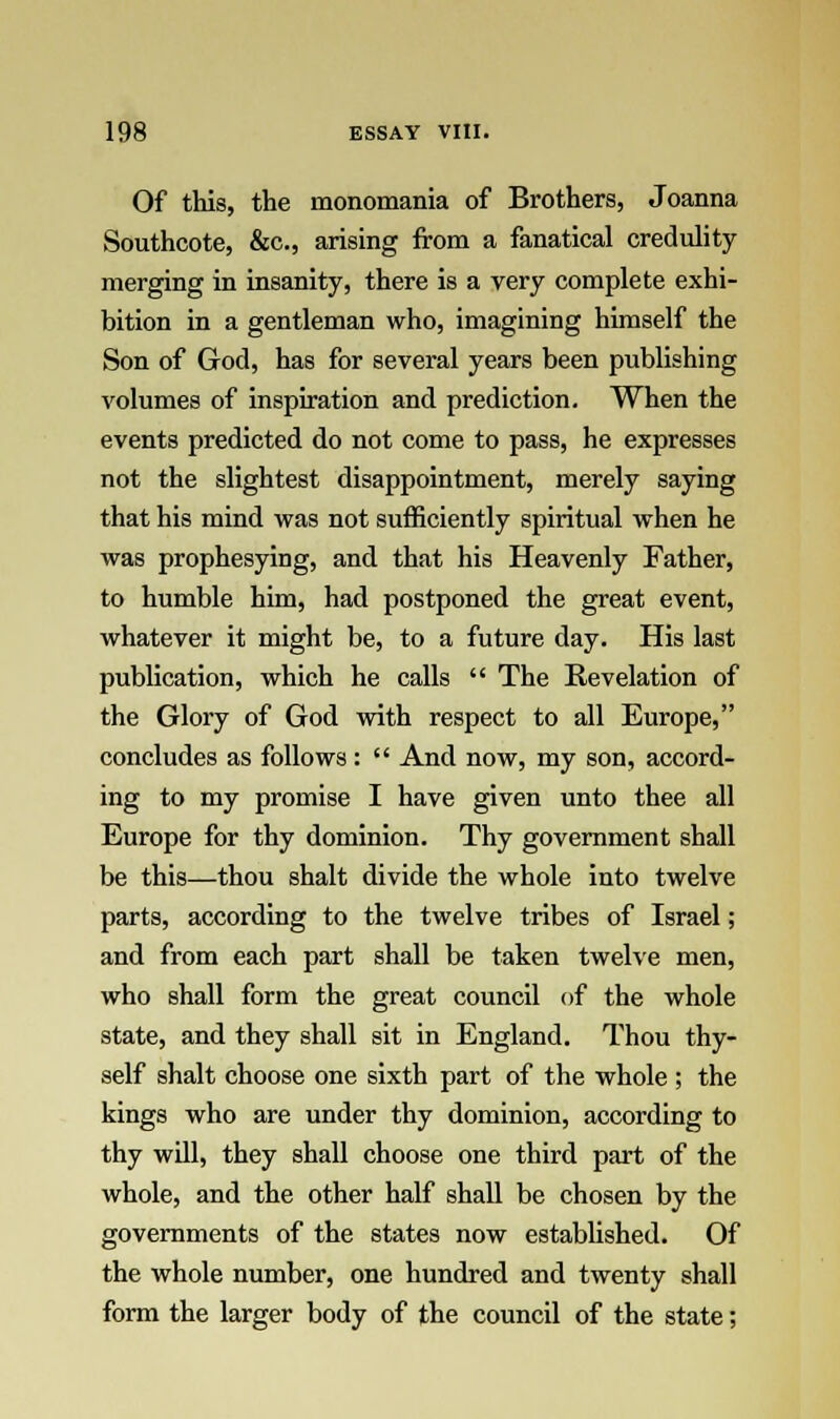 Of this, the monomania of Brothers, Joanna Southcote, &c, arising from a fanatical credulity merging in insanity, there is a very complete exhi- bition in a gentleman who, imagining himself the Son of God, has for several years been publishing volumes of inspiration and prediction. When the events predicted do not come to pass, he expresses not the slightest disappointment, merely saying that his mind was not sufficiently spiritual when he was prophesying, and that his Heavenly Father, to humble him, had postponed the great event, whatever it might be, to a future day. His last publication, which he calls  The Revelation of the Glory of God with respect to all Europe, concludes as follows :  And now, my son, accord- ing to my promise I have given unto thee all Europe for thy dominion. Thy government shall be this—thou shalt divide the whole into twelve parts, according to the twelve tribes of Israel; and from each part shall be taken twelve men, who shall form the great council of the whole state, and they shall sit in England. Thou thy- self shalt choose one sixth part of the whole ; the kings who are under thy dominion, according to thy will, they shall choose one third part of the whole, and the other half shall be chosen by the governments of the states now established. Of the whole number, one hundred and twenty shall form the larger body of the council of the state;