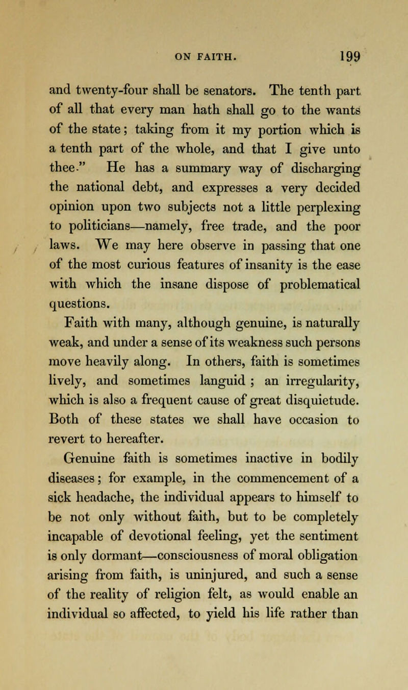 and twenty-four shall be senators. The tenth part of all that every man hath shall go to the wants of the state; taking from it my portion which is a tenth part of the whole, and that I give unto thee- He has a summary way of discharging the national debt, and expresses a very decided opinion upon two subjects not a little perplexing to politicians—namely, free trade, and the poor laws. We may here observe in passing that one of the most curious features of insanity is the ease with which the insane dispose of problematical questions. Faith with many, although genuine, is naturally weak, and under a sense of its weakness such persons move heavily along. In others, faith is sometimes lively, and sometimes languid ; an irregularity, which is also a frequent cause of great disquietude. Both of these states we shall have occasion to revert to hereafter. Genuine faith is sometimes inactive in bodily diseases; for example, in the commencement of a sick headache, the individual appears to himself to be not only without faith, but to be completely incapable of devotional feeling, yet the sentiment is only dormant—consciousness of moral obligation arising from faith, is uninjured, and such a sense of the reality of religion felt, as would enable an individual so affected, to yield his life rather than