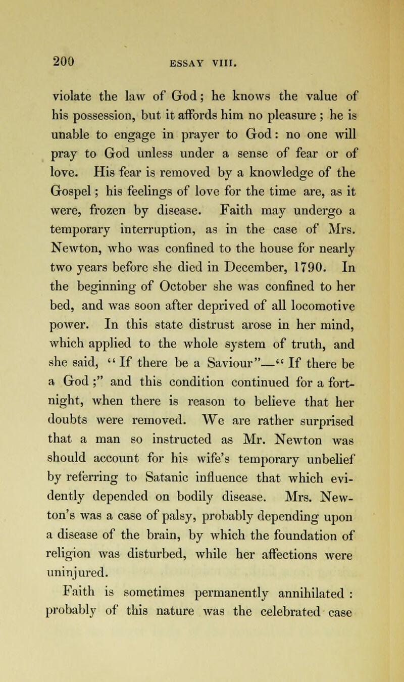 violate the law of God; he knows the value of his possession, but it affords him no pleasure ; he is unable to engage in prayer to God: no one will pray to God unless under a sense of fear or of love. His fear is removed by a knowledge of the Gospel; his feelings of love for the time are, as it were, frozen by disease. Faith may undergo a temporary interruption, as in the case of Mrs. Newton, who was confined to the house for nearly two years before she died in December, 1790. In the beginning of October she was confined to her bed, and was soon after deprived of all locomotive power. In this state distrust arose in her mind, which applied to the whole system of truth, and she said,  If there be a Saviour— If there be a God ; and this condition continued for a fort- night, when there is reason to believe that her doubts were removed. We are rather surprised that a man so instructed as Mr. Newton was should account for his wife's temporary unbelief by referring to Satanic influence that which evi- dently depended on bodily disease. Mrs. New- ton's was a case of palsy, probably depending upon a disease of the brain, by which the foundation of religion was disturbed, while her affections were uninjured. Faith is sometimes permanently annihilated : probably of this nature was the celebrated case