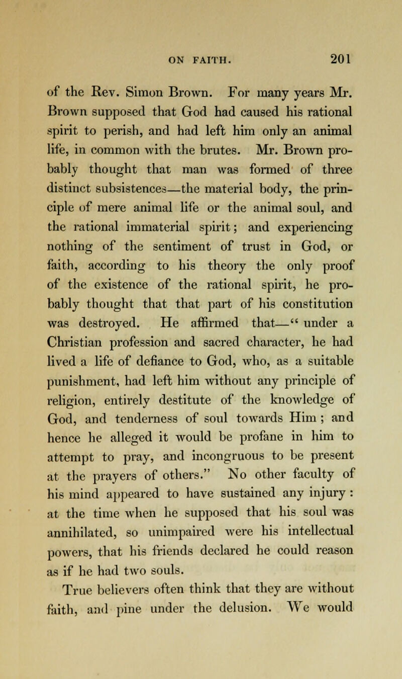 of the Rev. Simon Brown. For many years Mr. Brown supposed that God had caused his rational spirit to perish, and had left him only an animal life, in common with the brutes. Mr. Brown pro- bably thought that man was formed of three distinct subsistences—the material body, the prin- ciple of mere animal life or the animal soul, and the rational immaterial spirit; and experiencing nothing of the sentiment of trust in God, or faith, according to his theory the only proof of the existence of the rational spirit, he pro- bably thought that that part of his constitution was destroyed. He affirmed that— under a Christian profession and sacred character, he had lived a life of defiance to God, who, as a suitable punishment, had left him without any principle of religion, entirely destitute of the knowledge of God, and tenderness of soul towards Him ; and hence he alleged it would be profane in him to attempt to pray, and incongruous to be present at the prayers of others. No other faculty of his mind appeared to have sustained any injury : at the time when he supposed that his soul was annihilated, so unimpaired were his intellectual powers, that his friends declared he could reason as if he had two souls. True believers often think that they are without faith, and pine under the delusion. We would