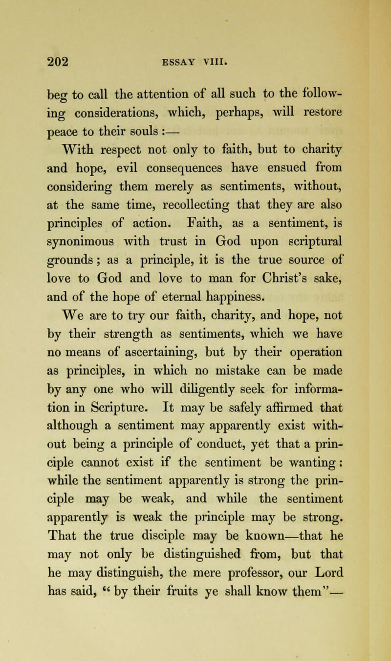 beg to call the attention of all such to the follow- ing considerations, which, perhaps, will restore peace to their souls :— With respect not only to faith, but to charity and hope, evil consequences have ensued from considering them merely as sentiments, without, at the same time, recollecting that they are also principles of action. Faith, as a sentiment, is synonimous with trust in God upon scriptural grounds ; as a principle, it is the true source of love to God and love to man for Christ's sake, and of the hope of eternal happiness. We are to try our faith, charity, and hope, not by their strength as sentiments, which we have no means of ascertaining, but by their operation as principles, in which no mistake can be made by any one who will diligently seek for informa- tion in Scripture. It may be safely affirmed that although a sentiment may apparently exist with- out being a principle of conduct, yet that a prin- ciple cannot exist if the sentiment be wanting: while the sentiment apparently is strong the prin- ciple may be weak, and while the sentiment apparently is weak the principle may be strong. That the true disciple may be known—that he may not only be distinguished from, but that he may distinguish, the mere professor, our Lord has said,  by their fruits ye shall know them—