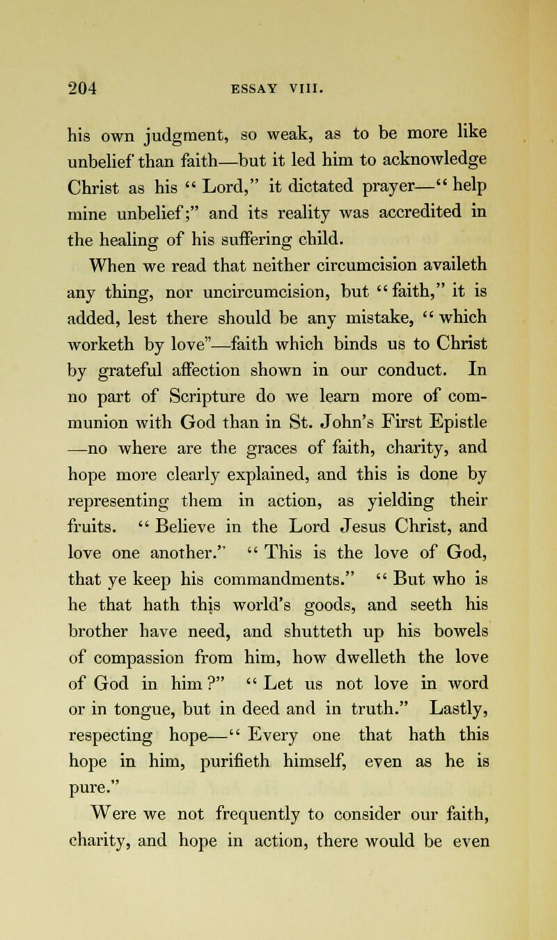 his own judgment, so weak, as to be more like unbelief than faith—but it led him to acknowledge Christ as his  Lord, it dictated prayer— help mine unbelief; and its reality was accredited in the healing of his suffering child. When we read that neither circumcision availeth any thing, nor uncircumcision, but  faith, it is added, lest there should be any mistake,  which worketh by love—faith which binds us to Christ by grateful affection shown in our conduct. In no part of Scripture do we learn more of com- munion with God than in St. John's First Epistle —no where are the graces of faith, charity, and hope more clearly explained, and this is done by representing them in action, as yielding their fruits.  Believe in the Lord Jesus Christ, and love one another.  This is the love of God, that ye keep his commandments.  But who is he that hath this world's goods, and seeth his brother have need, and shutteth up his bowels of compassion from him, how dwelleth the love of God in him ?  Let us not love in word or in tongue, but in deed and in truth. Lastly, respecting hope— Every one that hath this hope in him, purifieth himself, even as he is pure. Were we not frequently to consider our faith, charity, and hope in action, there would be even