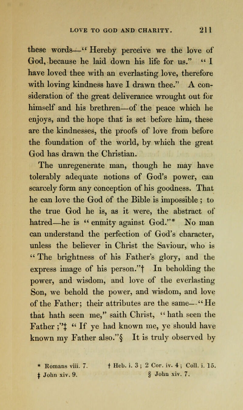 these words— Hereby perceive we the love of God, because he laid down his life for us.  I have loved thee with an everlasting love, therefore with loving kindness have I drawn thee. A con- sideration of the great deliverance wrought out for himself and his brethren—of the peace which he enjoys, and the hope that is set before him, these are the kindnesses, the proofs of love from before the foundation of the world, by which the great God has drawn the Christian. The unregenerate man, though he may have tolerably adequate notions of God's power, can scarcely form any conception of his goodness. That he can love the God of the Bible is impossible ; to the true God he is, as it were, the abstract of hatred—he is  enmity against God.* No man can understand the perfection of God's character, unless the believer in Christ the Saviour, who is  The brightness of his Father's glory, and the express image of his person.f In beholding the power, and wisdom, and love of the everlasting Son, we behold the power, and wisdom, and love of the Father; their attributes are the same—He that hath seen me, saith Christ, hath seen the Father ;|  If ye had known me, ye should have known my Father also.§ It is truly observed by * Romans viii. 7. t Heb. i. 3; 2 Cor. iv. 4; Coll. i. 15. I John xiv. 9. § John xiv. 7.